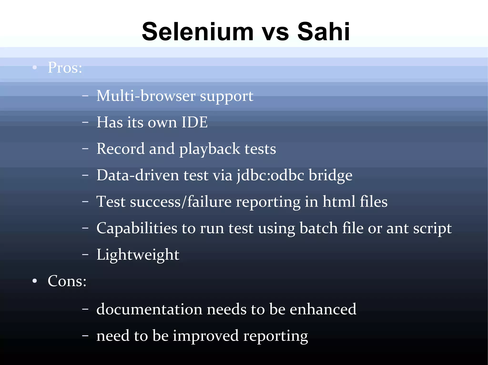 Selenium vs Sahi
●

Pros:
–
–

Has its own IDE

–

Record and playback tests

–

Data-driven test via jdbc:odbc bridge

–

Test success/failure reporting in html files

–

Capabilities to run test using batch file or ant script

–
●

Multi-browser support

Lightweight

Cons:
–

documentation needs to be enhanced

–

need to be improved reporting

 