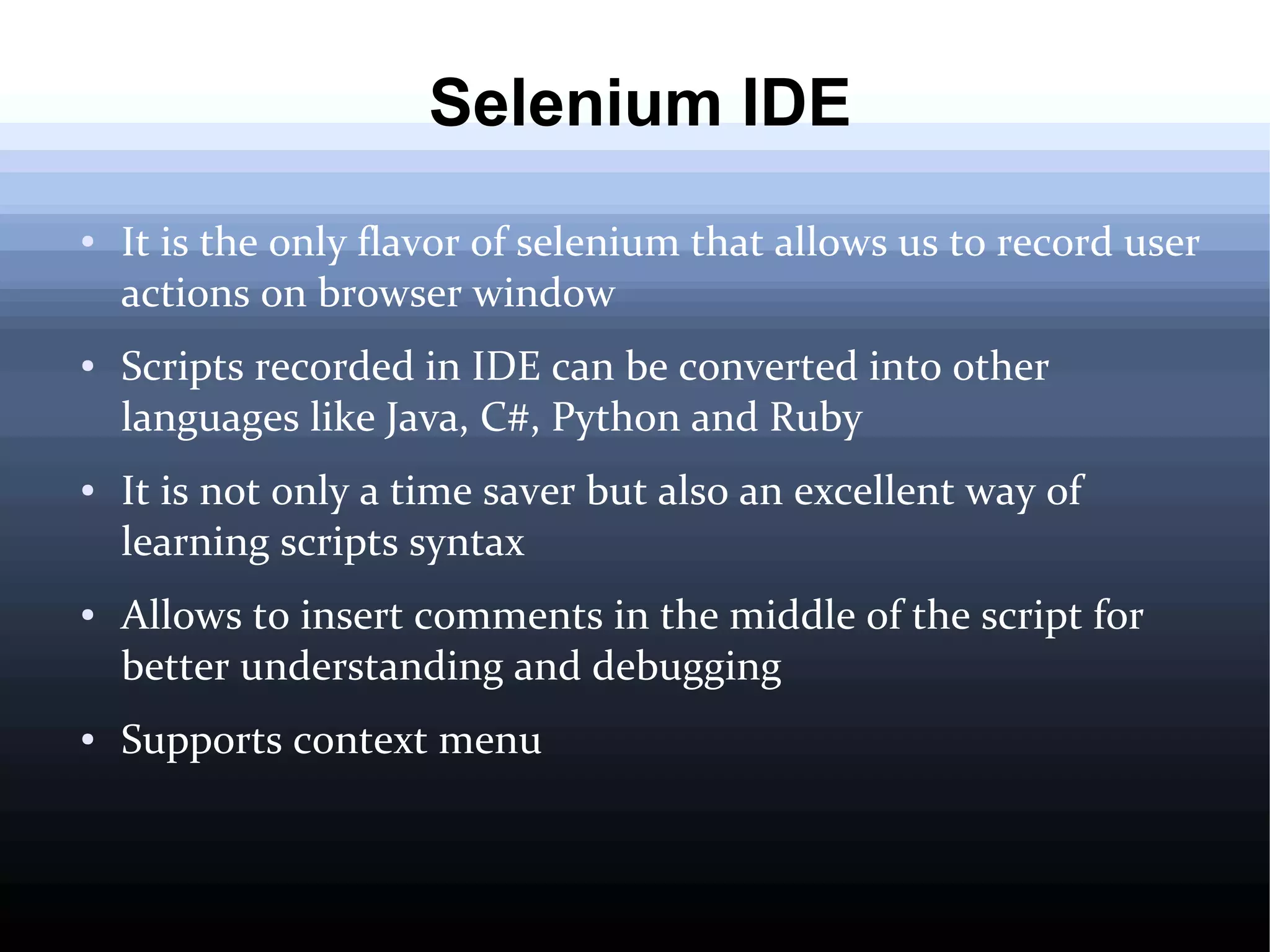Selenium IDE
●

●

●

●

●

It is the only flavor of selenium that allows us to record user
actions on browser window
Scripts recorded in IDE can be converted into other
languages like Java, C#, Python and Ruby
It is not only a time saver but also an excellent way of
learning scripts syntax
Allows to insert comments in the middle of the script for
better understanding and debugging
Supports context menu

 