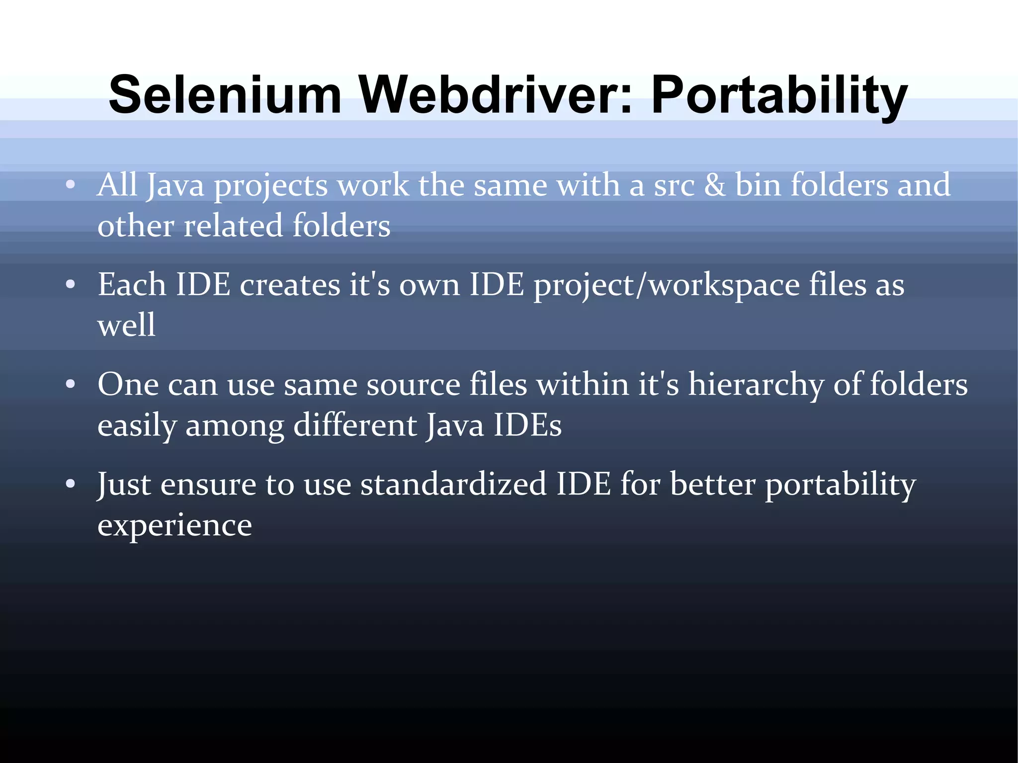 Selenium Webdriver: Portability
●

●

●

●

All Java projects work the same with a src & bin folders and
other related folders
Each IDE creates it's own IDE project/workspace files as
well
One can use same source files within it's hierarchy of folders
easily among different Java IDEs
Just ensure to use standardized IDE for better portability
experience

 