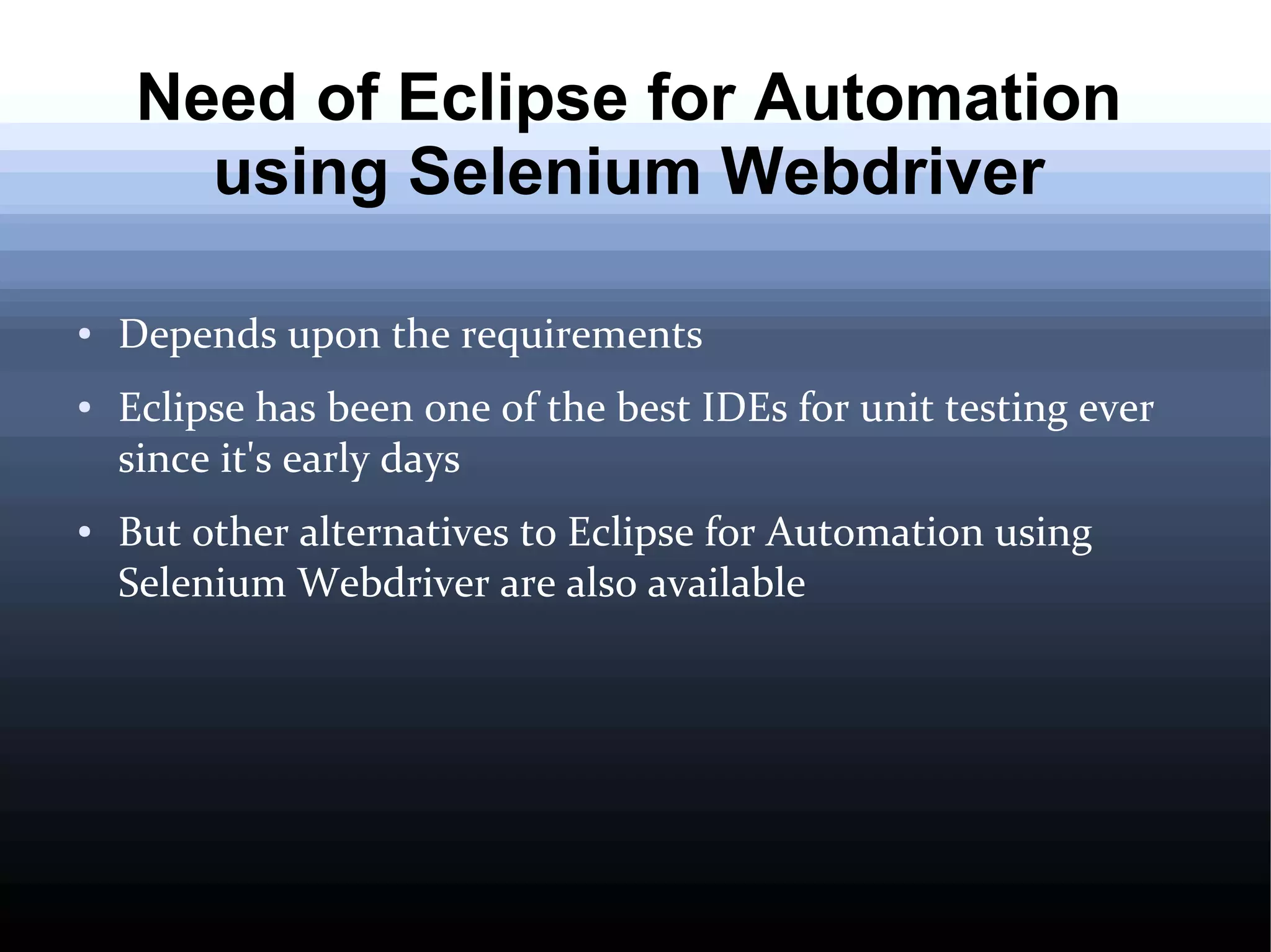 Need of Eclipse for Automation
using Selenium Webdriver
●

●

●

Depends upon the requirements
Eclipse has been one of the best IDEs for unit testing ever
since it's early days
But other alternatives to Eclipse for Automation using
Selenium Webdriver are also available

 