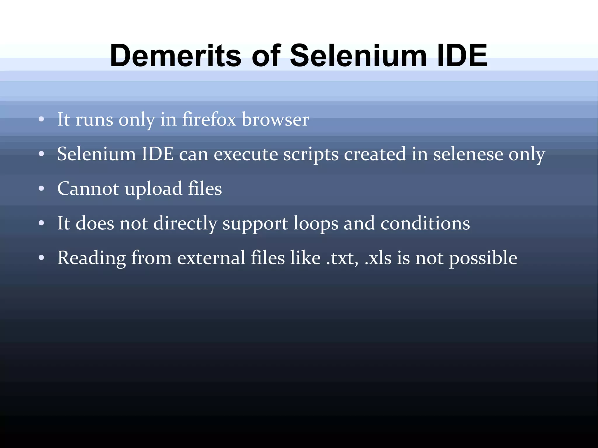 Demerits of Selenium IDE
●

It runs only in firefox browser

●

Selenium IDE can execute scripts created in selenese only

●

Cannot upload files

●

It does not directly support loops and conditions

●

Reading from external files like .txt, .xls is not possible

 