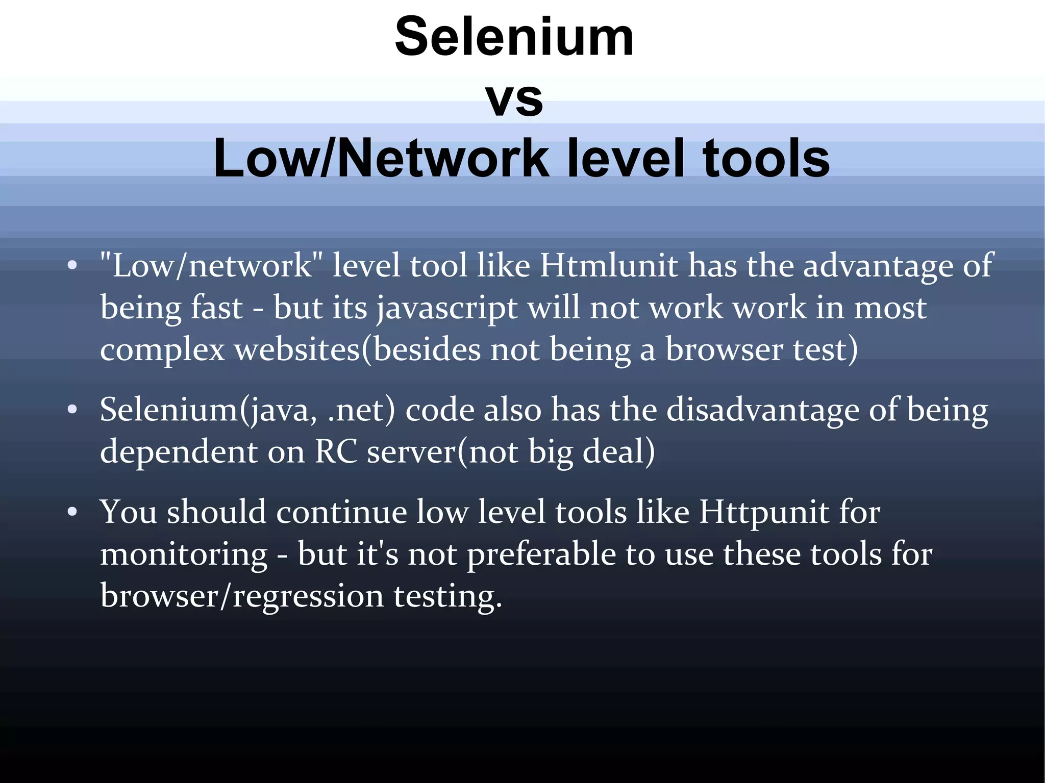 Selenium
vs
Low/Network level tools
●

●

●

"Low/network" level tool like Htmlunit has the advantage of
being fast - but its javascript will not work work in most
complex websites(besides not being a browser test)
Selenium(java, .net) code also has the disadvantage of being
dependent on RC server(not big deal)
You should continue low level tools like Httpunit for
monitoring - but it's not preferable to use these tools for
browser/regression testing.

 