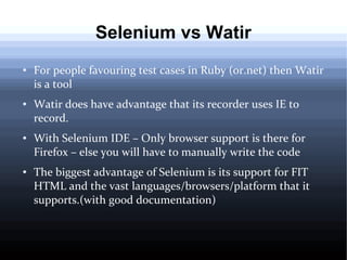 Selenium vs Watir
●

●

●

●

For people favouring test cases in Ruby (or.net) then Watir
is a tool
Watir does have advantage that its recorder uses IE to
record.
With Selenium IDE – Only browser support is there for
Firefox – else you will have to manually write the code
The biggest advantage of Selenium is its support for FIT
HTML and the vast languages/browsers/platform that it
supports.(with good documentation)

 