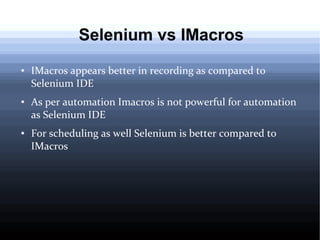 Selenium vs IMacros
●

●

●

IMacros appears better in recording as compared to
Selenium IDE
As per automation Imacros is not powerful for automation
as Selenium IDE
For scheduling as well Selenium is better compared to
IMacros

 