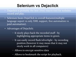 Selenium vs Dejaclick
●

●

●

Dejaclick is probably the best (free) macro tool for websites
record and play.
Selenium beats DejaClick in overall features(multiple
language suport vs only XML support, free automation vs
paid automation).
Advantages of Dejaclick:
–

It nicely plays back the recorded stuff - by
highlighting appropriate items in green.

–

It can easily record flash/silverlight - by recording
position.(however it may mean that it may not
nicely work in all computers)

–

Allows to encrypt sensitive data

–

Allows to bookmark the script for playback.

 