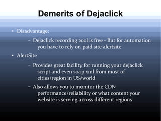 Demerits of Dejaclick
●

Disadvantage:
–

●

Dejaclick recording tool is free - But for automation
you have to rely on paid site alertsite

AlertSite
–

Provides great facility for running your dejaclick
script and even soap xml from most of
cities/region in US/world

–

Also allows you to monitor the CDN
performance/reliability or what content your
website is serving across different regions

 