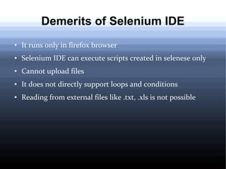 Demerits of Selenium IDE
●

It runs only in firefox browser

●

Selenium IDE can execute scripts created in selenese only

●

Cannot upload files

●

It does not directly support loops and conditions

●

Reading from external files like .txt, .xls is not possible

 