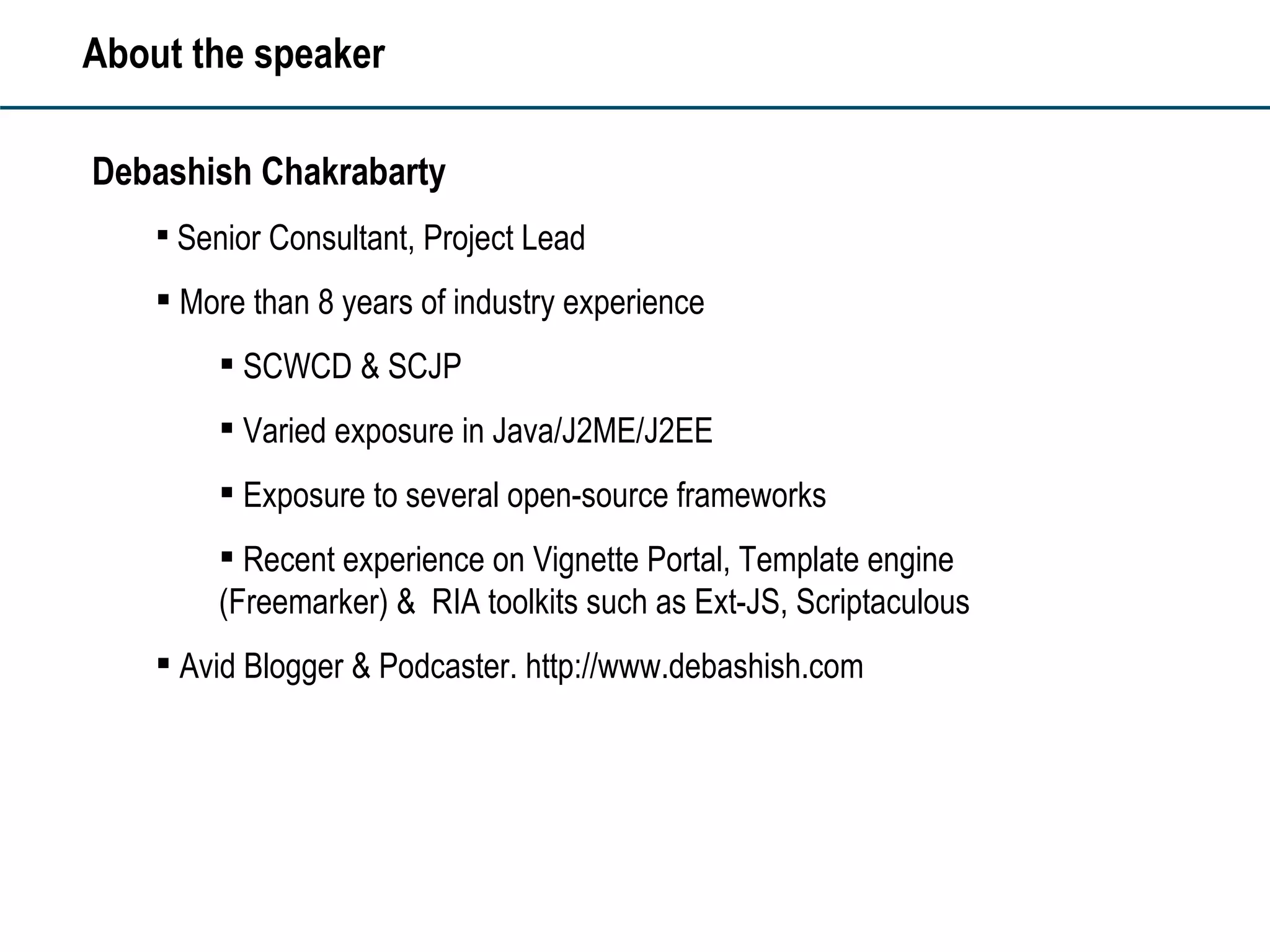 About the speaker Debashish Chakrabarty Senior Consultant, Project Lead More than 8 years of industry experience SCWCD & SCJP  Varied exposure in Java/J2ME/J2EE Exposure to several open-source frameworks Recent experience on Vignette Portal, Template engine (Freemarker) &  RIA toolkits such as Ext-JS, Scriptaculous Avid Blogger & Podcaster. http://www.debashish.com 
