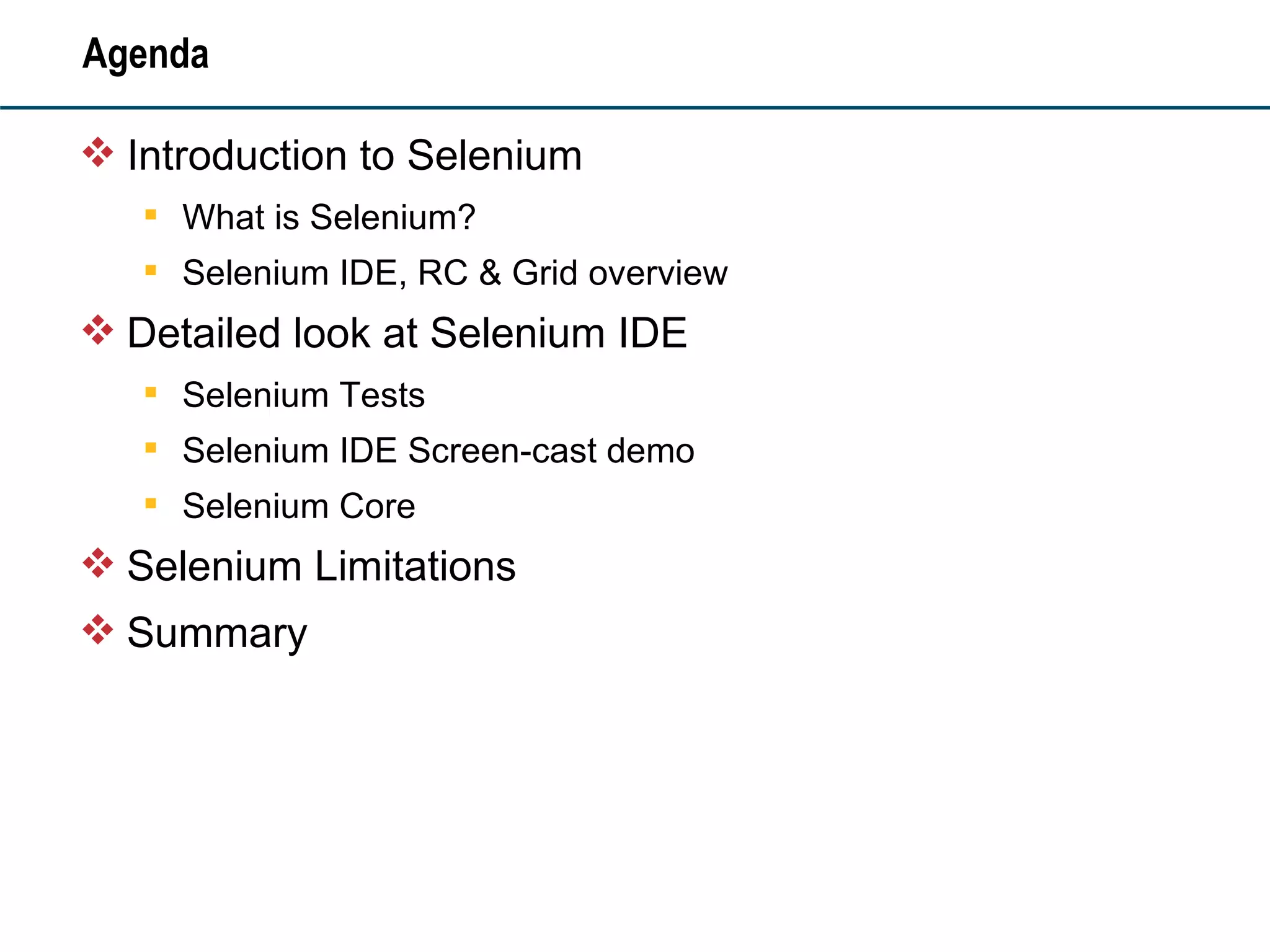 Agenda Introduction to Selenium What is Selenium? Selenium IDE, RC & Grid overview Detailed look at Selenium IDE Selenium Tests Selenium IDE Screen-cast demo Selenium Core Selenium Limitations Summary 