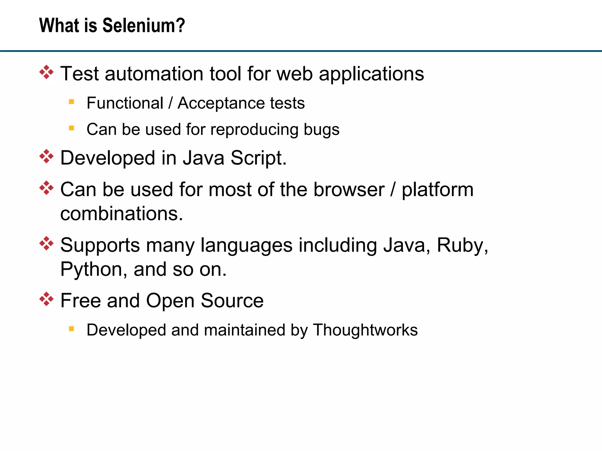 What is Selenium? Test automation tool for web applications Functional / Acceptance tests Can be used for reproducing bugs Developed in Java Script.  Can be used for most of the browser / platform combinations. Supports many languages including Java, Ruby, Python, and so on. Free and Open Source Developed and maintained by Thoughtworks 