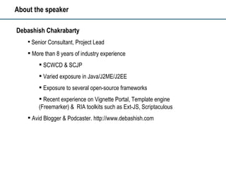 About the speaker Debashish Chakrabarty Senior Consultant, Project Lead More than 8 years of industry experience SCWCD & SCJP  Varied exposure in Java/J2ME/J2EE Exposure to several open-source frameworks Recent experience on Vignette Portal, Template engine (Freemarker) &  RIA toolkits such as Ext-JS, Scriptaculous Avid Blogger & Podcaster. http://www.debashish.com 