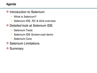 Agenda Introduction to Selenium What is Selenium? Selenium IDE, RC & Grid overview Detailed look at Selenium IDE Selenium Tests Selenium IDE Screen-cast demo Selenium Core Selenium Limitations Summary 
