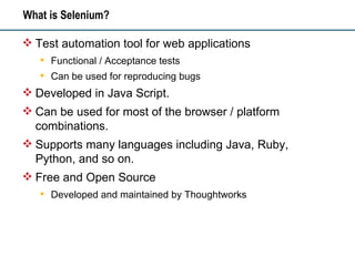What is Selenium? Test automation tool for web applications Functional / Acceptance tests Can be used for reproducing bugs Developed in Java Script.  Can be used for most of the browser / platform combinations. Supports many languages including Java, Ruby, Python, and so on. Free and Open Source Developed and maintained by Thoughtworks 