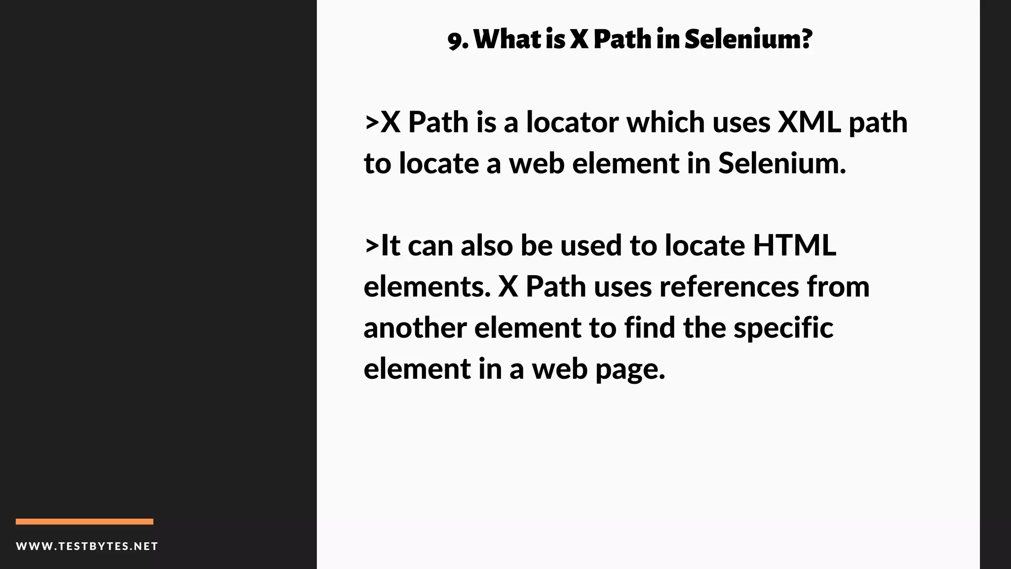 WWW.TESTBYTES.NE T
9.WhatisXPathinSelenium?
>X Path is a locator which uses XML path
to locate a web element in Selenium.
>It can also be used to locate HTML
elements. X Path uses references from
another element to find the specific
element in a web page.
 