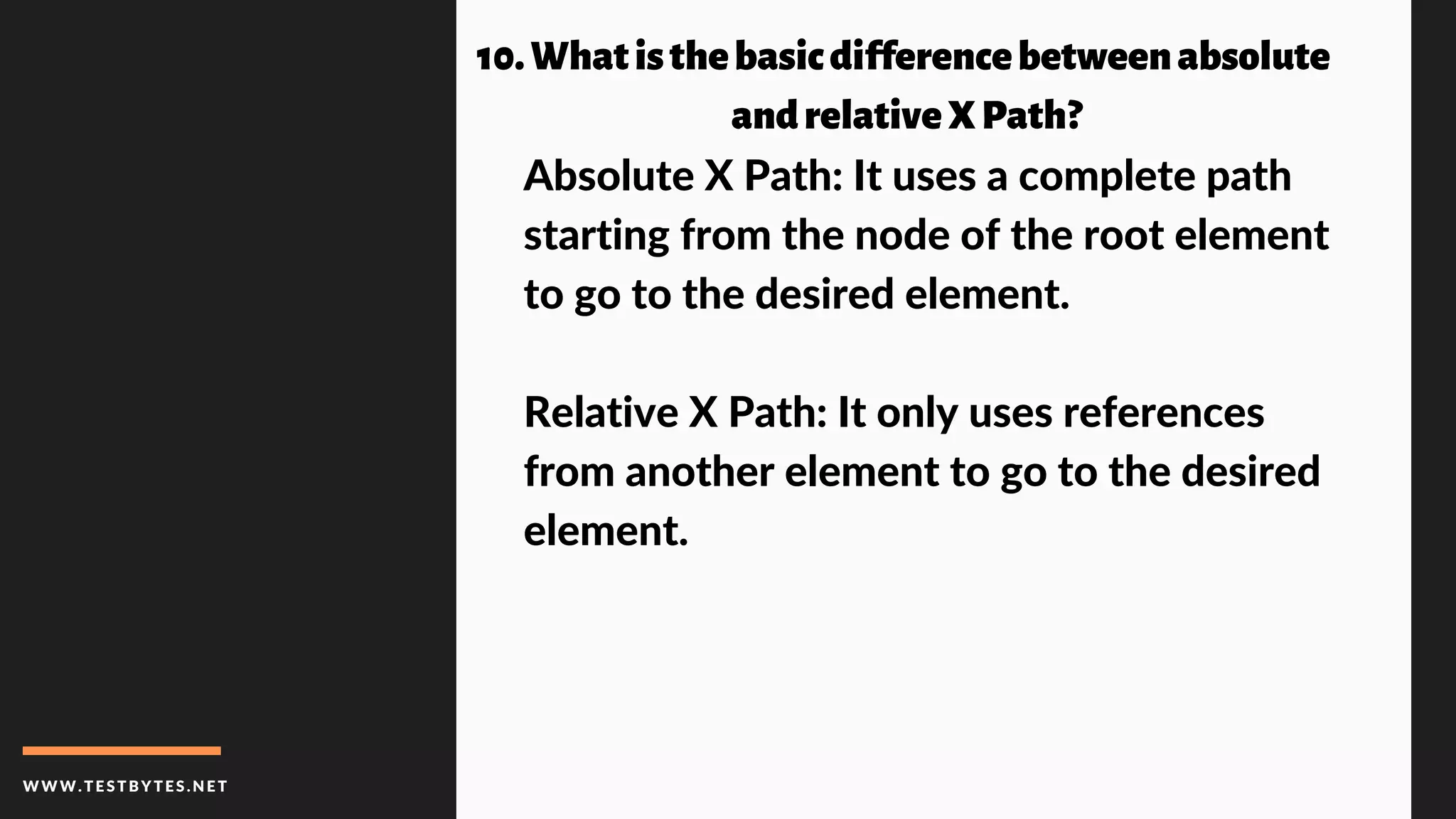 WWW.TESTBYTES.NE T
10.Whatisthebasicdifferencebetweenabsolute
andrelativeXPath?
Absolute X Path: It uses a complete path
starting from the node of the root element
to go to the desired element.
Relative X Path: It only uses references
from another element to go to the desired
element.
 