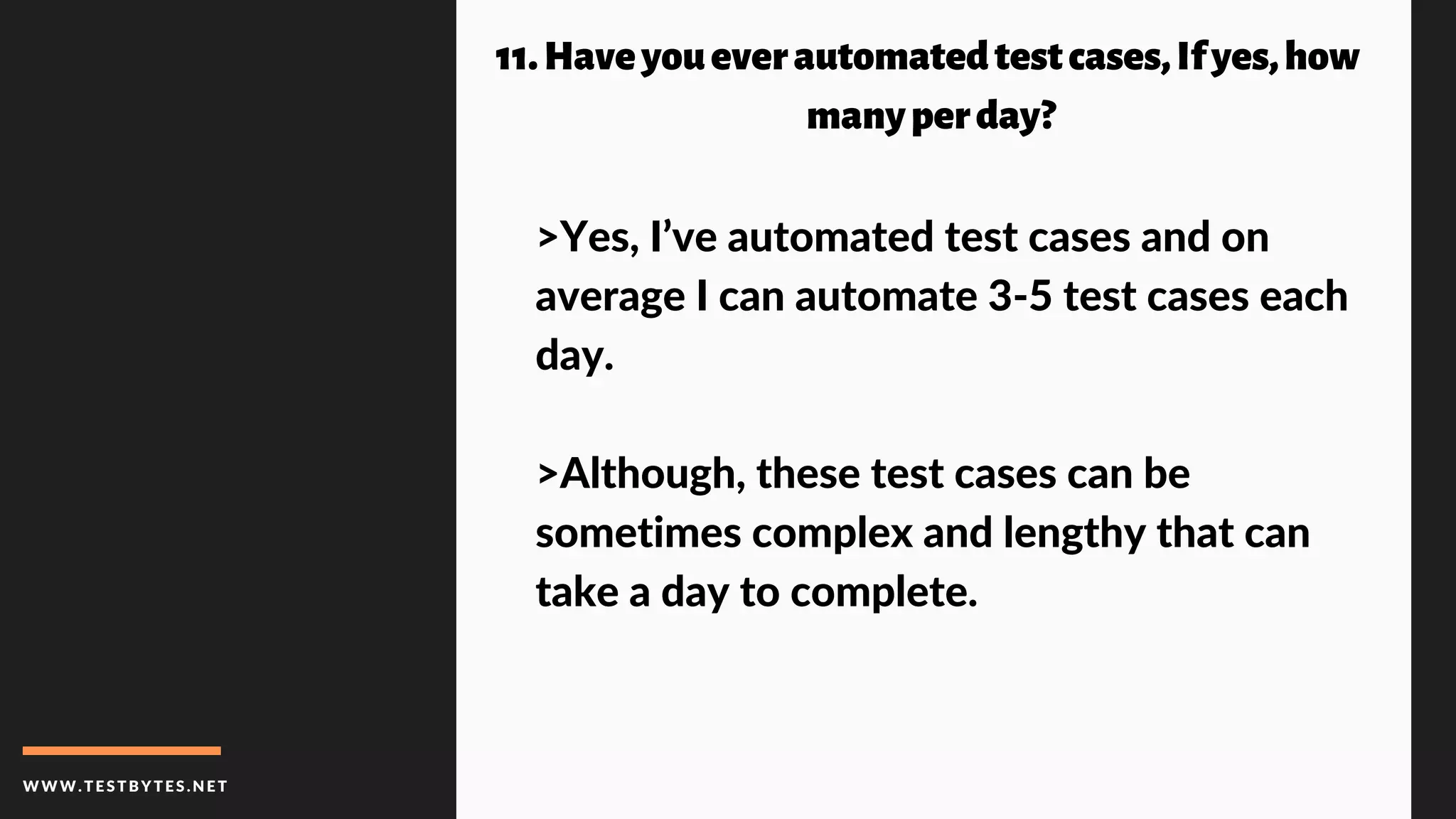 WWW.TESTBYTES.NE T
11.Haveyoueverautomatedtestcases,Ifyes,how
manyperday?
>Yes, I’ve automated test cases and on
average I can automate 3-5 test cases each
day.
>Although, these test cases can be
sometimes complex and lengthy that can
take a day to complete.
 
