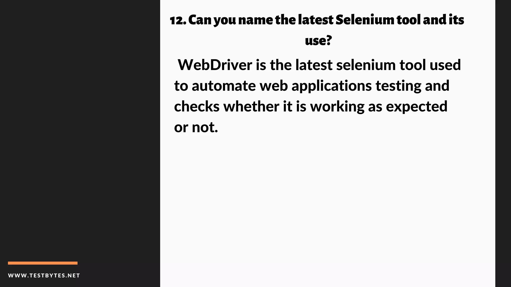 WWW.TESTBYTES.NE T
12.Canyounamethelatest Seleniumtool andits
use?
WebDriver is the latest selenium tool used
to automate web applications testing and
checks whether it is working as expected
or not.
 