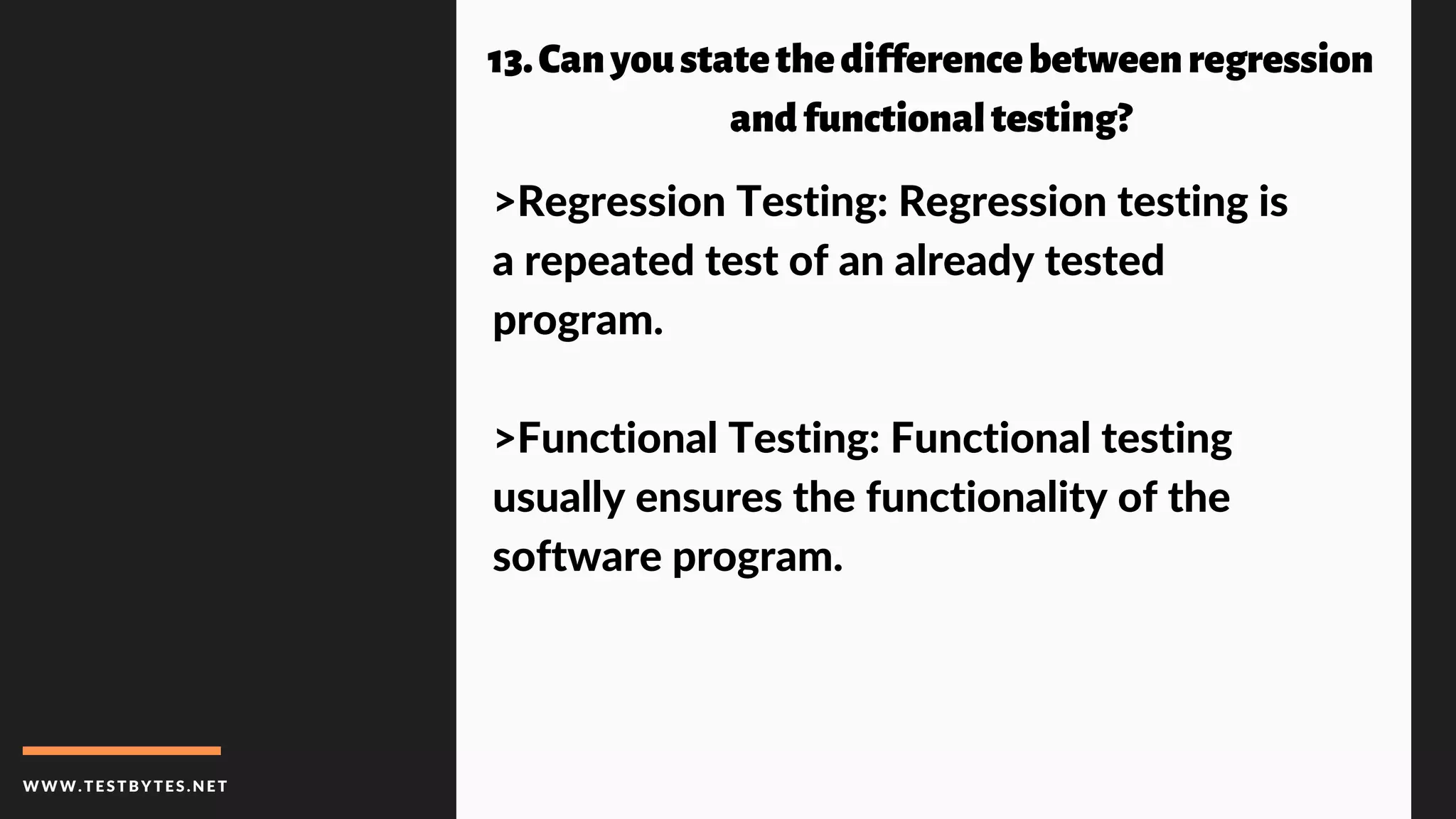 WWW.TESTBYTES.NE T
 13.Canyoustatethedifferencebetweenregression
andfunctionaltesting?
>Regression Testing: Regression testing is
a repeated test of an already tested
program.
>Functional Testing: Functional testing
usually ensures the functionality of the
software program.
 