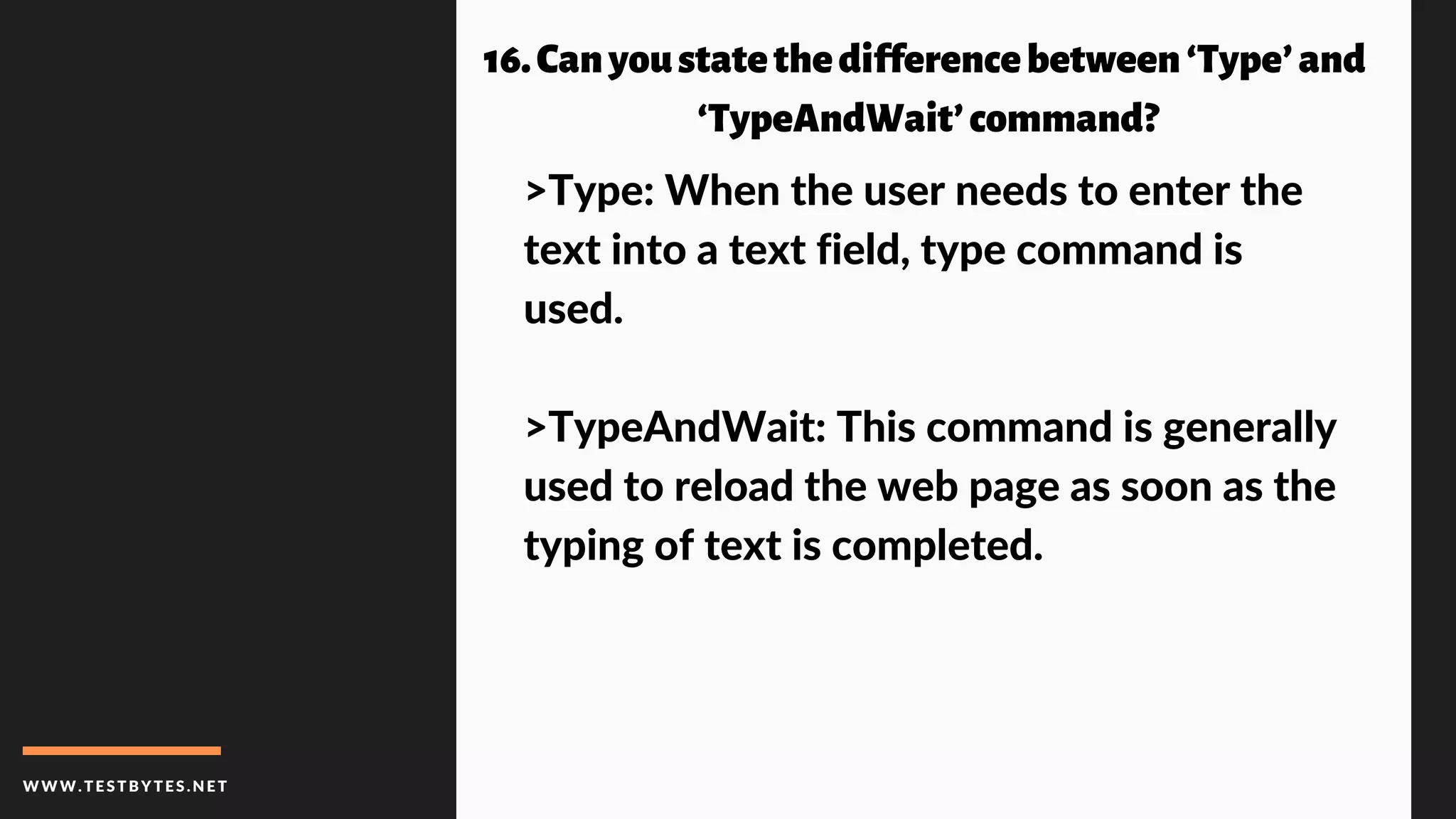 WWW.TESTBYTES.NE T
16.Canyoustatethedifferencebetween‘Type’and
‘TypeAndWait’command?
>Type: When the user needs to enter the
text into a text field, type command is
used.
>TypeAndWait: This command is generally
used to reload the web page as soon as the
typing of text is completed.
 