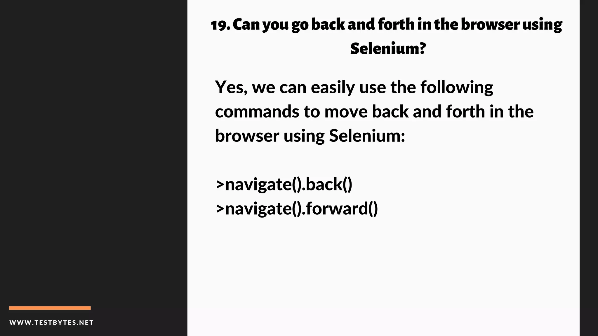 WWW.TESTBYTES.NE T
19.Canyougobackandforthinthebrowserusing
Selenium?
Yes, we can easily use the following
commands to move back and forth in the
browser using Selenium:
>navigate().back()
>navigate().forward()
 