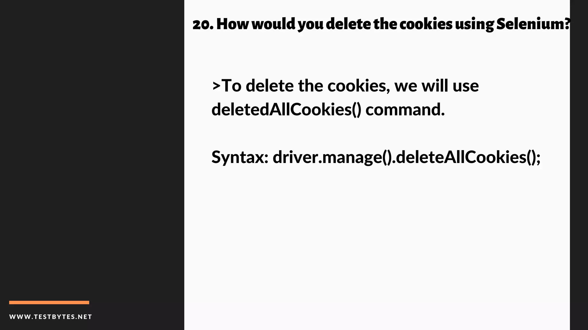 WWW.TESTBYTES.NE T
20.HowwouldyoudeletethecookiesusingSelenium?
>To delete the cookies, we will use
deletedAllCookies() command.
Syntax: driver.manage().deleteAllCookies();
 