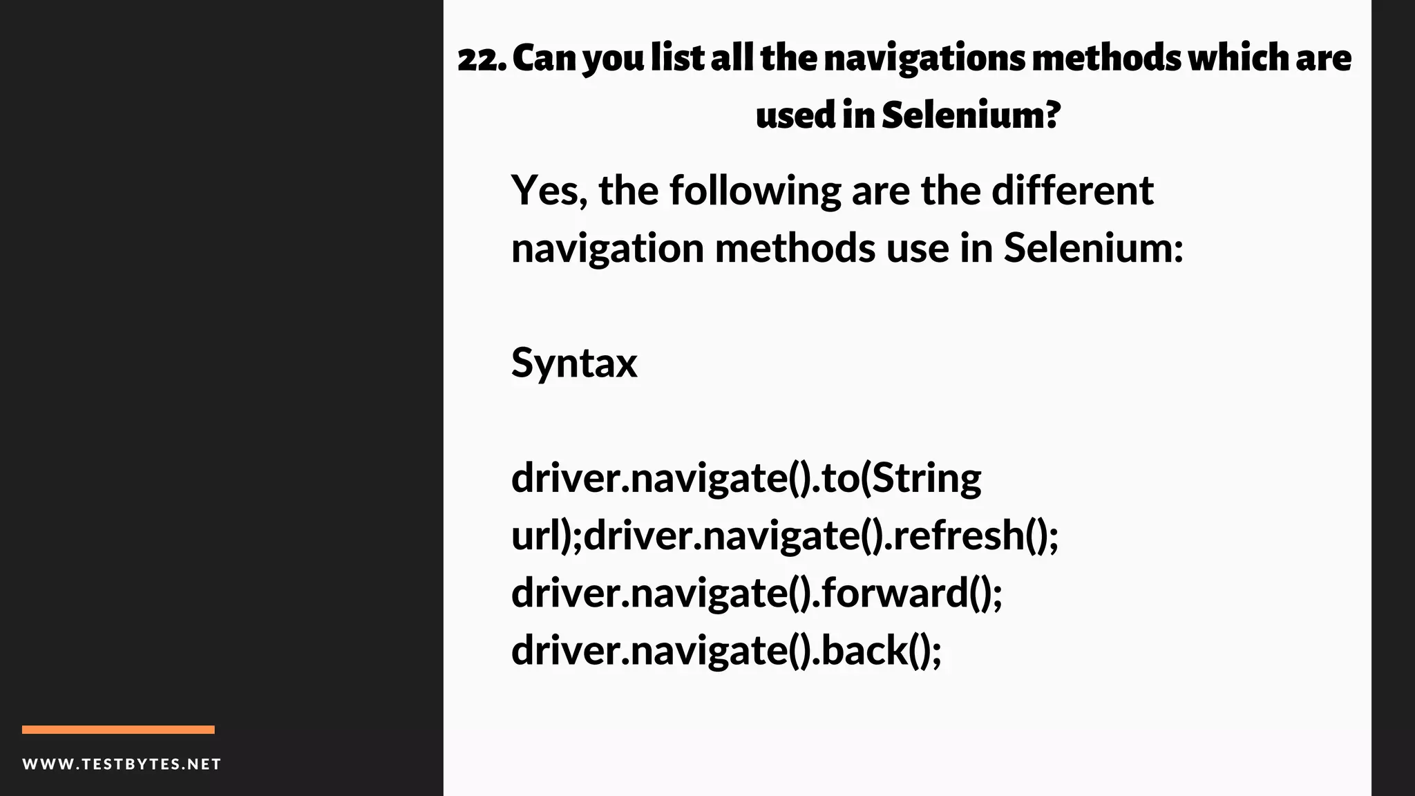WWW.TESTBYTES.NE T
22.Canyoulistallthenavigationsmethodswhichare
usedinSelenium?
Yes, the following are the different
navigation methods use in Selenium:
Syntax
driver.navigate().to(String
url);driver.navigate().refresh();
driver.navigate().forward();
driver.navigate().back();
 
