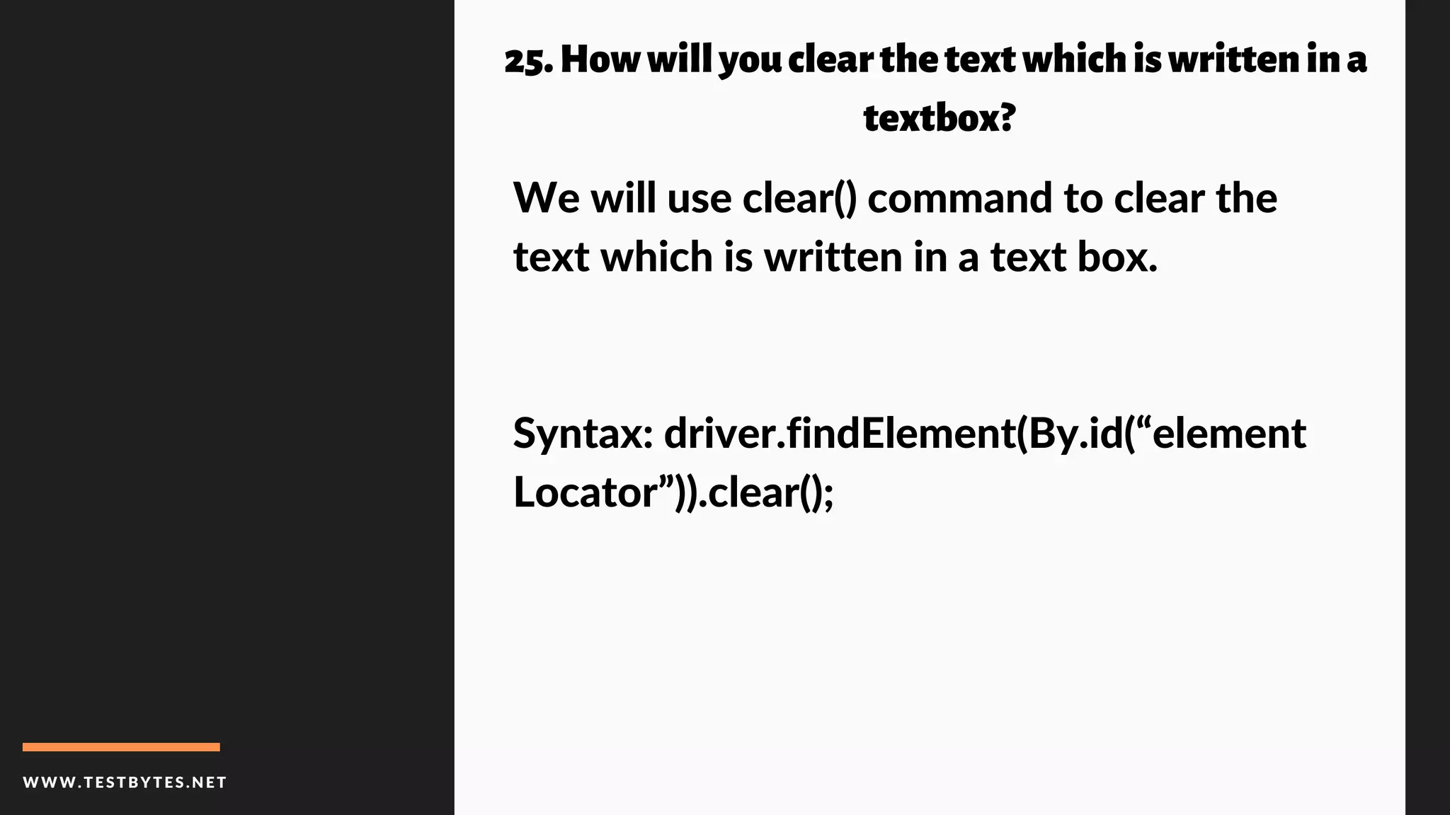 WWW.TESTBYTES.NE T
25.Howwillyouclearthetextwhichiswrittenina
textbox?
We will use clear() command to clear the
text which is written in a text box.
Syntax: driver.findElement(By.id(“element
Locator”)).clear();
 