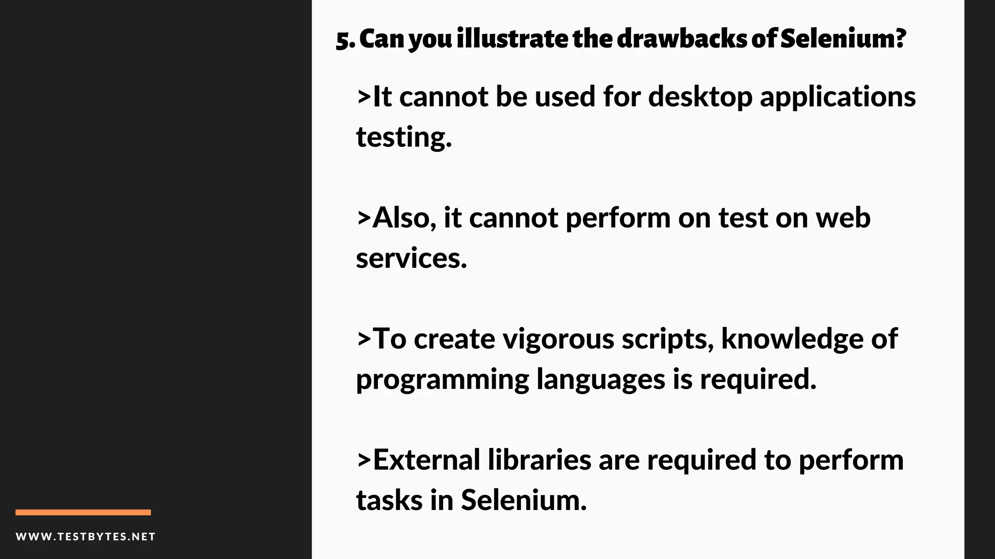 WWW.TESTBYTES.NE T
5.CanyouillustratethedrawbacksofSelenium?
>It cannot be used for desktop applications
testing.
>Also, it cannot perform on test on web
services.
>To create vigorous scripts, knowledge of
programming languages is required.
>External libraries are required to perform
tasks in Selenium.
 