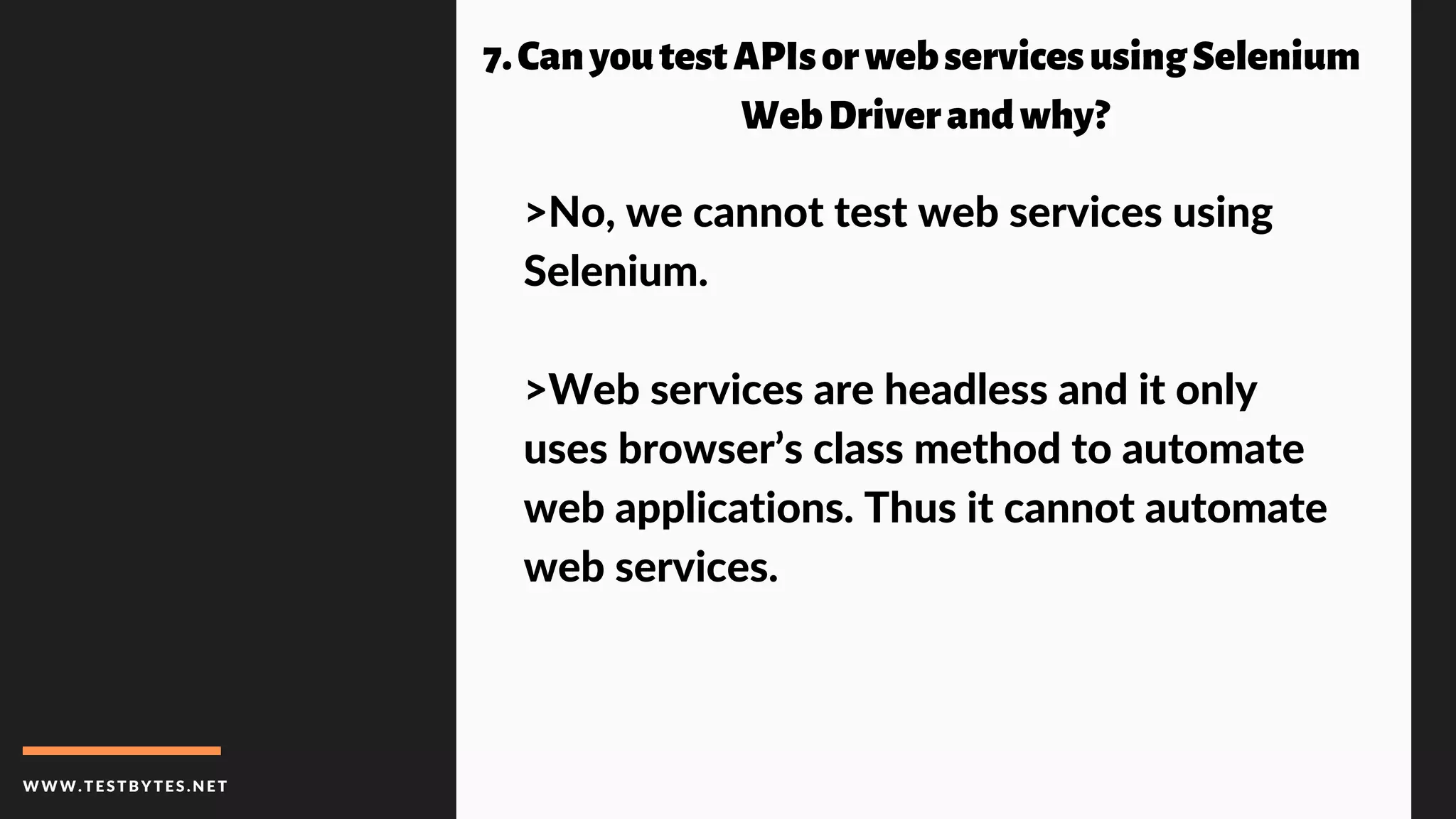 WWW.TESTBYTES.NE T
7.CanyoutestAPIsorwebservicesusingSelenium
WebDriverandwhy?
>No, we cannot test web services using
Selenium.
>Web services are headless and it only
uses browser’s class method to automate
web applications. Thus it cannot automate
web services.
 