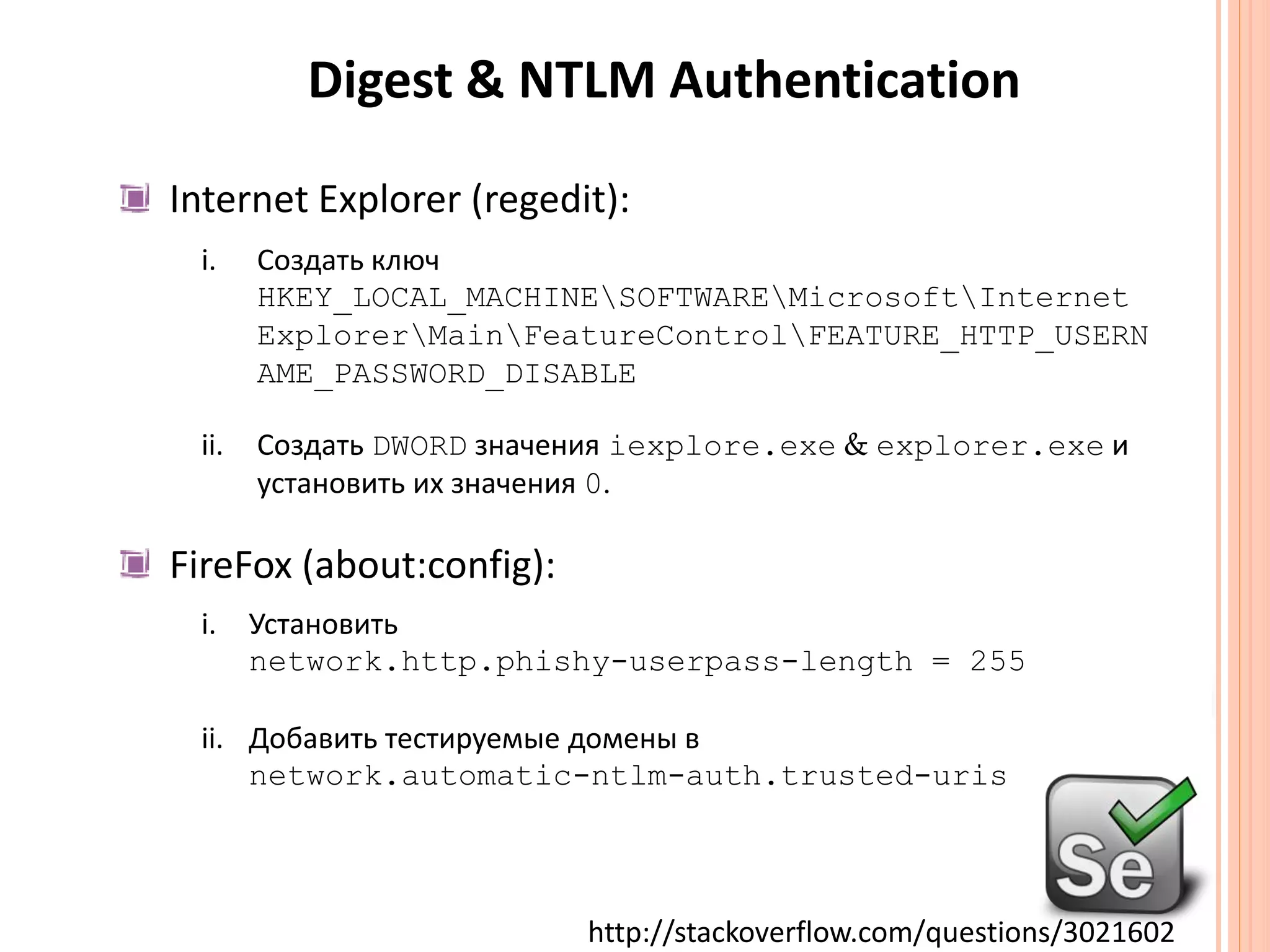 Digest & NTLM Authentication Internet Explorer (regedit):Создать ключ HKEY_LOCAL_MACHINE\SOFTWARE\Microsoft\Internet Explorer\Main\FeatureControl\FEATURE_HTTP_USERNAME_PASSWORD_DISABLEСоздатьDWORDзначенияiexplore.exe & explorer.exeиустановить их значения0.FireFox (about:config):Установить network.http.phishy-userpass-length = 255Добавить тестируемые домены вnetwork.automatic-ntlm-auth.trusted-urishttp://stackoverflow.com/questions/3021602