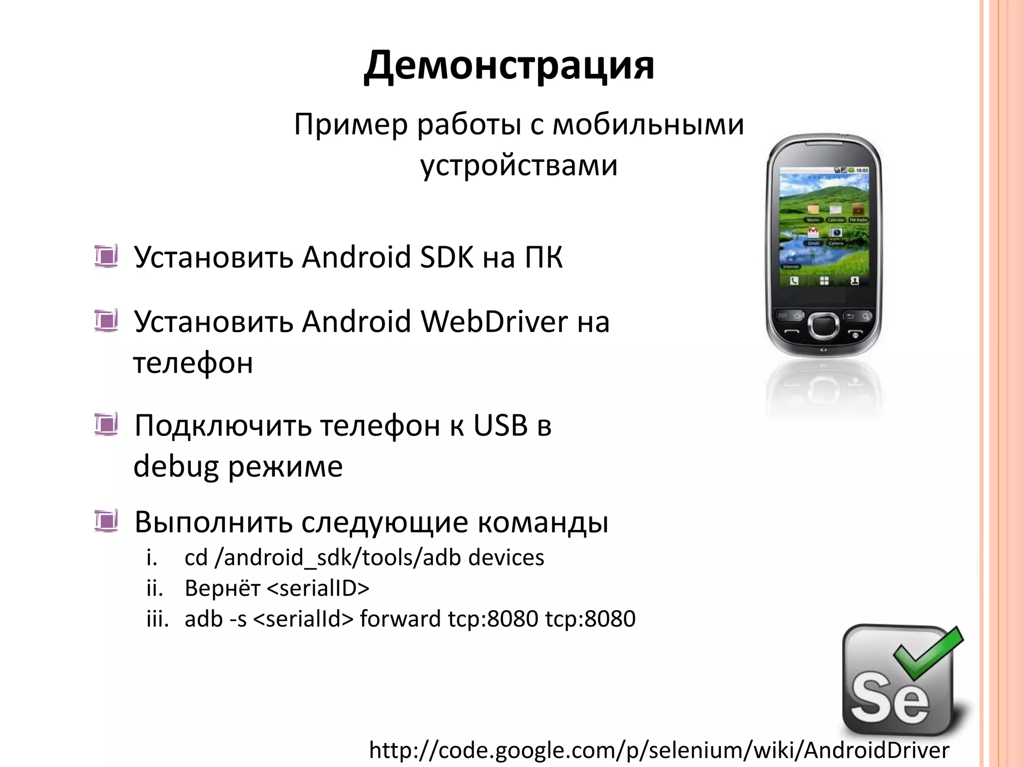 ДемонстрацияПример работы с мобильнымиустройствамиУстановить Android SDK на ПКУстановить Android WebDriver нателефонПодключить телефон к USB в debug режимеВыполнить следующие командыcd/android_sdk/tools/adb devicesВернёт <serialID>adb-s <serialId> forward tcp:8080 tcp:8080http://code.google.com/p/selenium/wiki/AndroidDriver