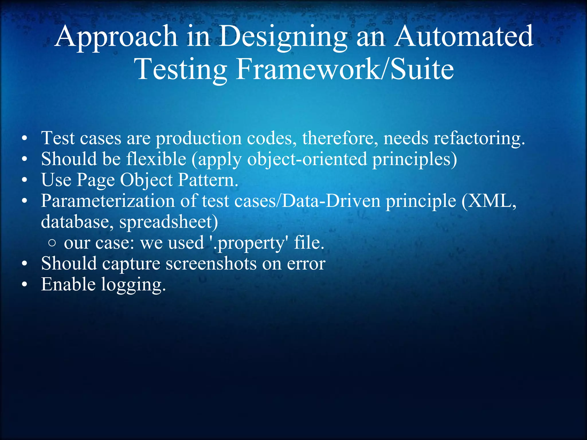 Approach in Designing an Automated Testing Framework/Suite Test cases are production codes, therefore, needs refactoring. Should be flexible (apply object-oriented principles) Use Page Object Pattern. Parameterization of test cases/Data-Driven principle (XML, database, spreadsheet)  our case: we used '.property' file.  Should capture screenshots on error Enable logging. 