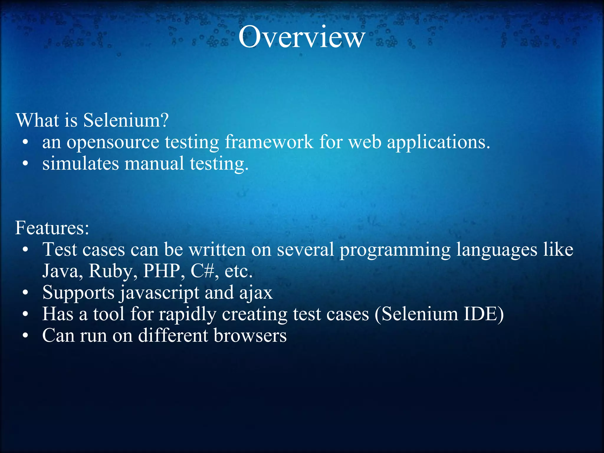 Overview What is Selenium? an opensource testing framework for web applications. simulates manual testing.     Features: Test cases can be written on several programming languages like Java, Ruby, PHP, C#, etc. Supports javascript and ajax  Has a tool for rapidly creating test cases (Selenium IDE)  Can run on different browsers  