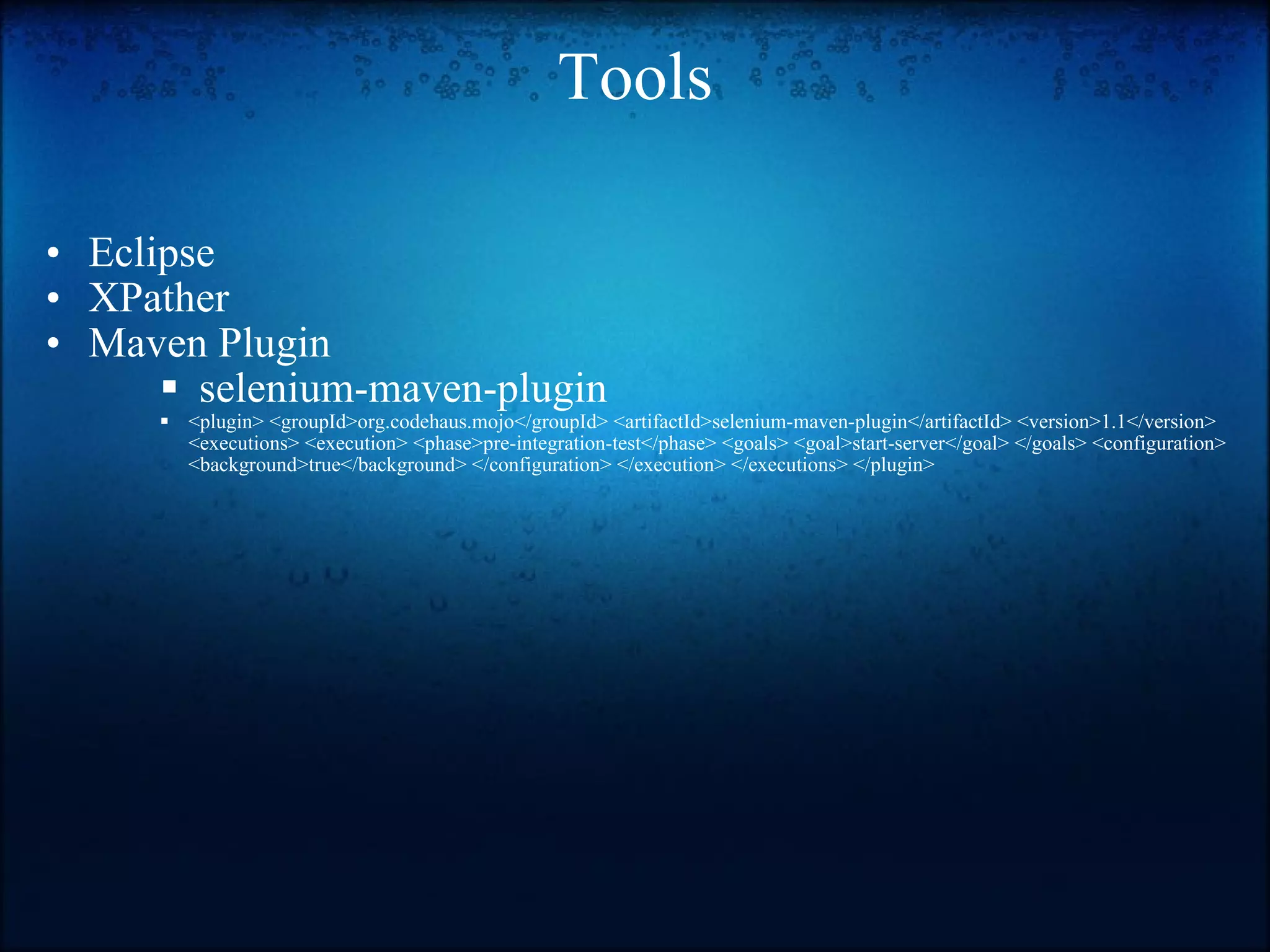 Tools Eclipse XPather Maven Plugin   selenium-maven-plugin <plugin> <groupId>org.codehaus.mojo</groupId> <artifactId>selenium-maven-plugin</artifactId> <version>1.1</version> <executions> <execution> <phase>pre-integration-test</phase> <goals> <goal>start-server</goal> </goals> <configuration> <background>true</background> </configuration> </execution> </executions> </plugin>  