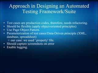 Approach in Designing an Automated Testing Framework/Suite Test cases are production codes, therefore, needs refactoring. Should be flexible (apply object-oriented principles) Use Page Object Pattern. Parameterization of test cases/Data-Driven principle (XML, database, spreadsheet)  our case: we used '.property' file.  Should capture screenshots on error Enable logging. 