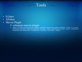 Tools Eclipse XPather Maven Plugin   selenium-maven-plugin <plugin> <groupId>org.codehaus.mojo</groupId> <artifactId>selenium-maven-plugin</artifactId> <version>1.1</version> <executions> <execution> <phase>pre-integration-test</phase> <goals> <goal>start-server</goal> </goals> <configuration> <background>true</background> </configuration> </execution> </executions> </plugin>  