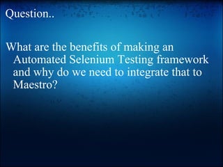 Question.. What are the benefits of making an Automated Selenium Testing framework and why do we need to integrate that to Maestro?   