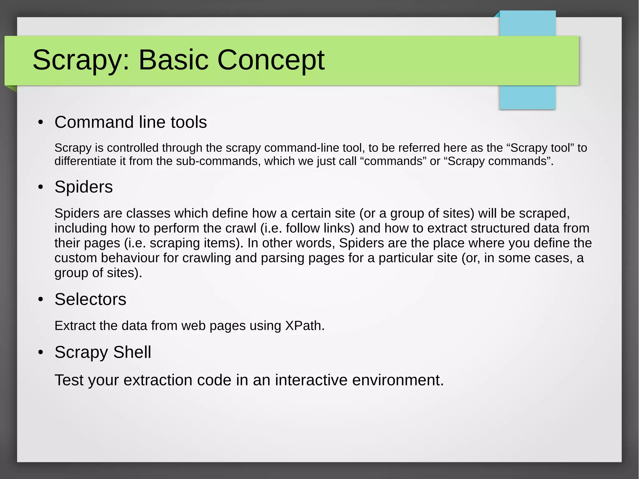 Scrapy: Basic Concept
● Command line tools
Scrapy is controlled through the scrapy command-line tool, to be referred here as the “Scrapy tool” to
differentiate it from the sub-commands, which we just call “commands” or “Scrapy commands”.
● Spiders
Spiders are classes which define how a certain site (or a group of sites) will be scraped,
including how to perform the crawl (i.e. follow links) and how to extract structured data from
their pages (i.e. scraping items). In other words, Spiders are the place where you define the
custom behaviour for crawling and parsing pages for a particular site (or, in some cases, a
group of sites).
● Selectors
Extract the data from web pages using XPath.
● Scrapy Shell
Test your extraction code in an interactive environment.
 