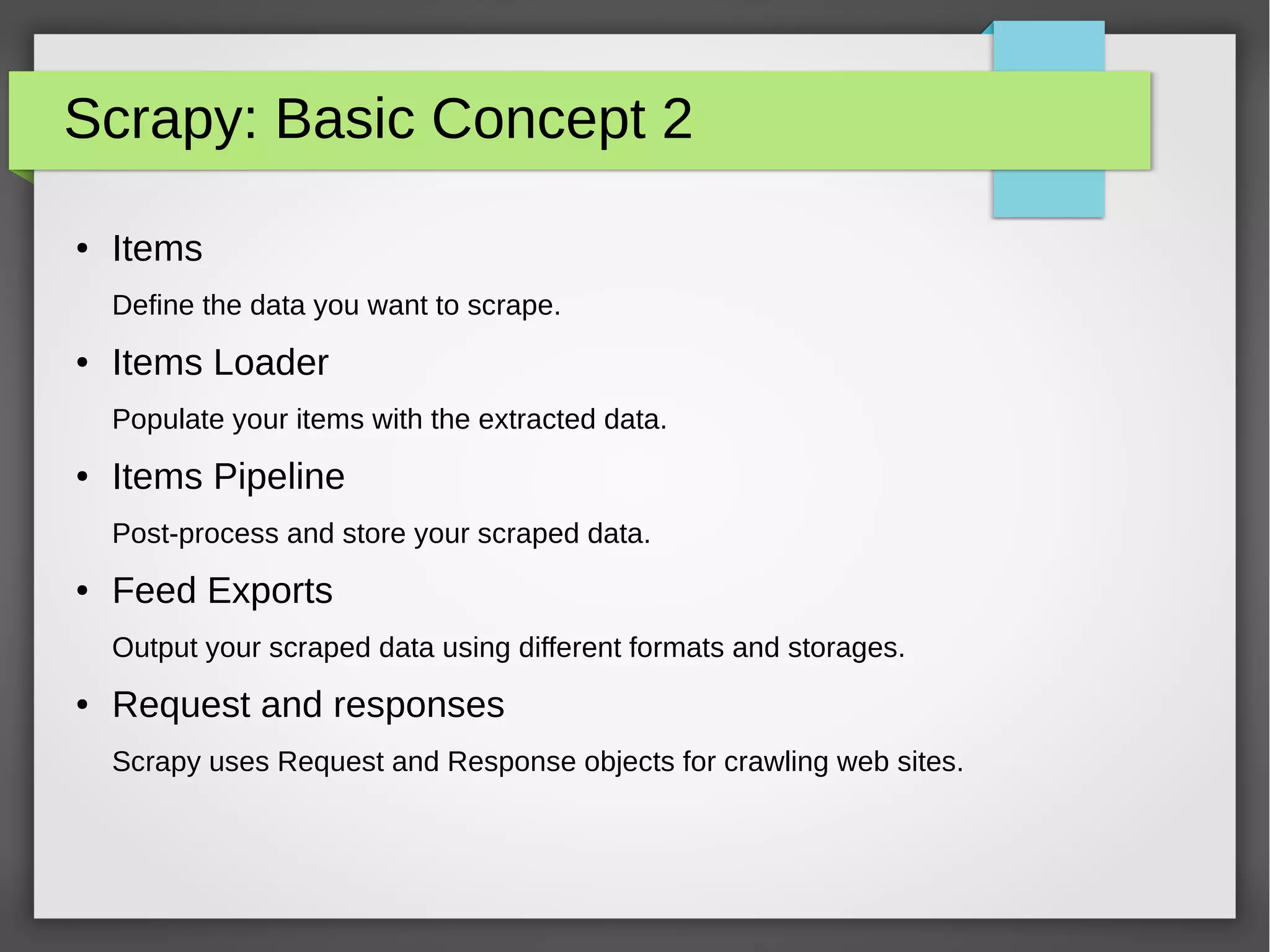 Scrapy: Basic Concept 2
● Items
Define the data you want to scrape.
● Items Loader
Populate your items with the extracted data.
● Items Pipeline
Post-process and store your scraped data.
● Feed Exports
Output your scraped data using different formats and storages.
● Request and responses
Scrapy uses Request and Response objects for crawling web sites.
 