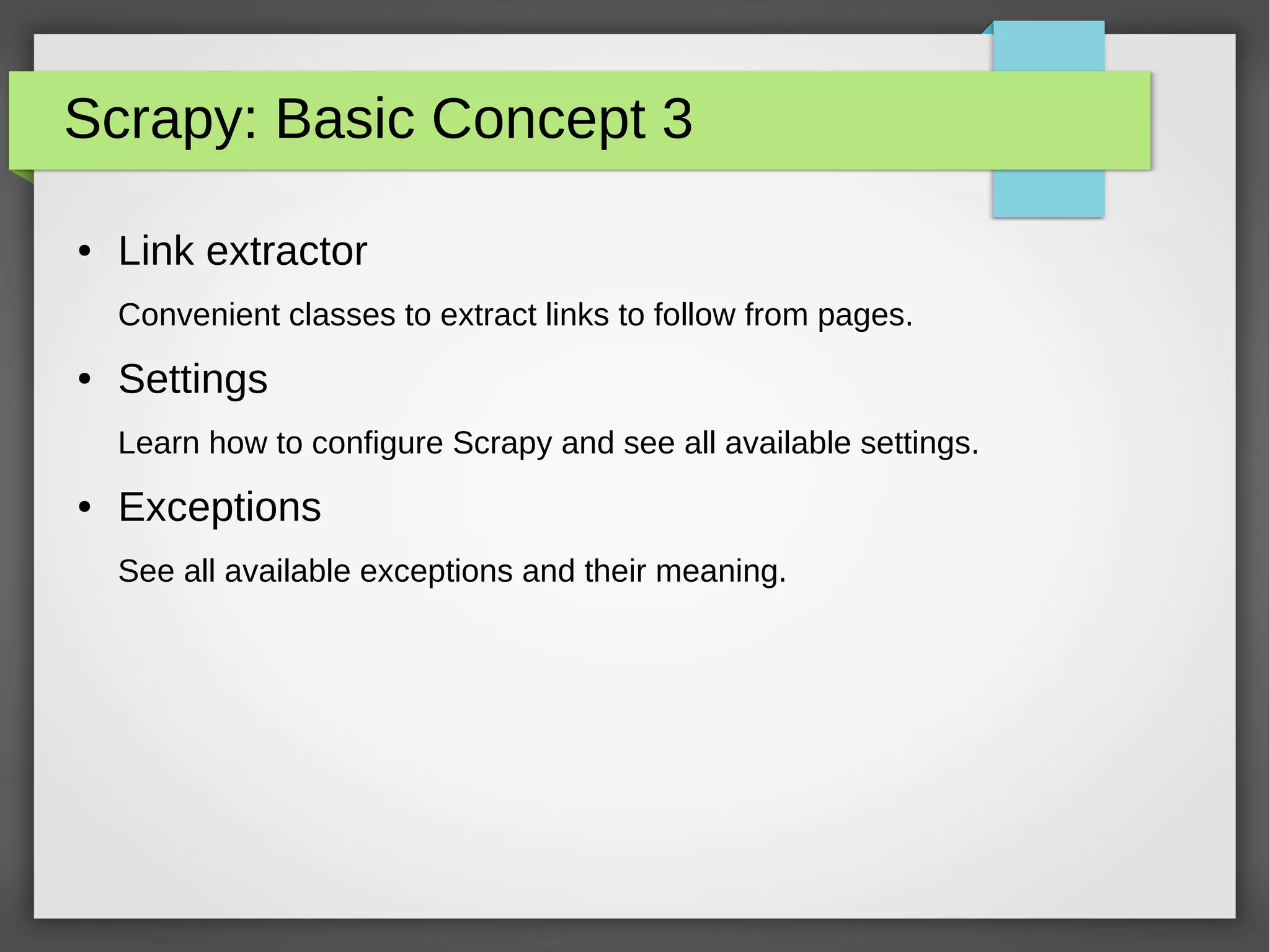 Scrapy: Basic Concept 3
● Link extractor
Convenient classes to extract links to follow from pages.
● Settings
Learn how to configure Scrapy and see all available settings.
● Exceptions
See all available exceptions and their meaning.
 
