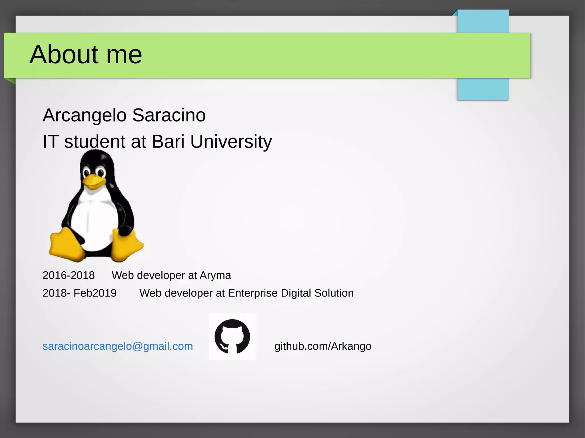 About me
Arcangelo Saracino
IT student at Bari University
2016-2018 Web developer at Aryma
2018- Feb2019 Web developer at Enterprise Digital Solution
saracinoarcangelo@gmail.com github.com/Arkango
 