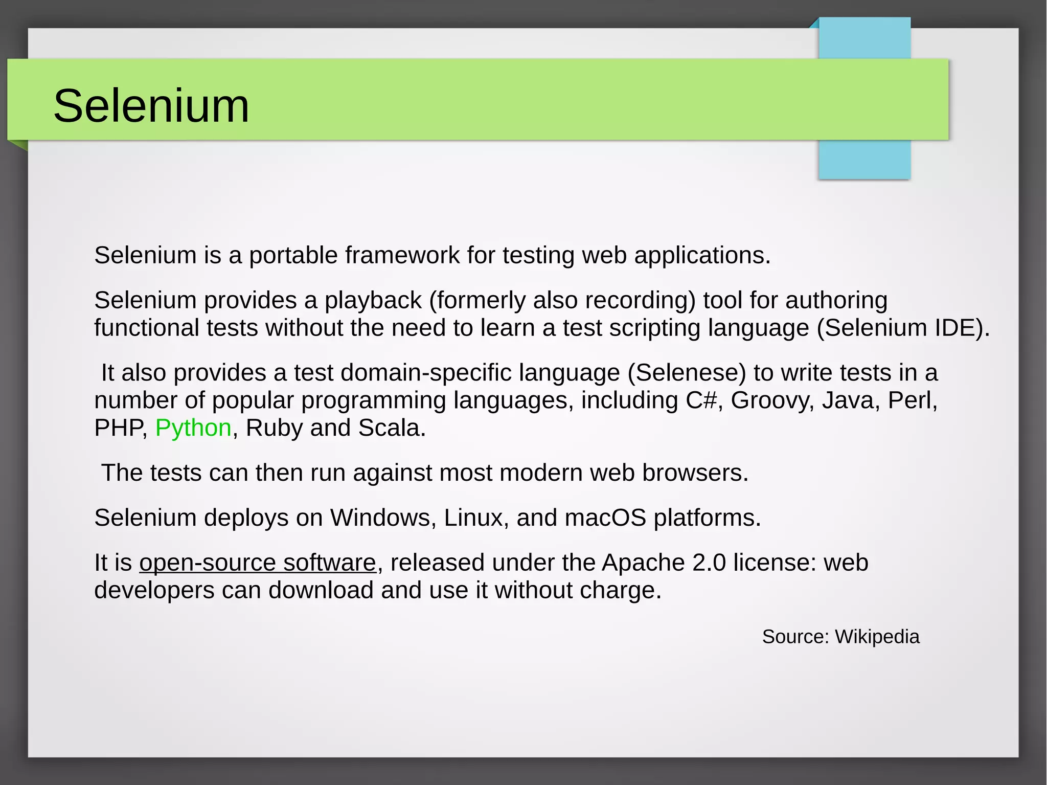 Selenium
Selenium is a portable framework for testing web applications.
Selenium provides a playback (formerly also recording) tool for authoring
functional tests without the need to learn a test scripting language (Selenium IDE).
It also provides a test domain-specific language (Selenese) to write tests in a
number of popular programming languages, including C#, Groovy, Java, Perl,
PHP, Python, Ruby and Scala.
The tests can then run against most modern web browsers.
Selenium deploys on Windows, Linux, and macOS platforms.
It is open-source software, released under the Apache 2.0 license: web
developers can download and use it without charge.
Source: Wikipedia
 