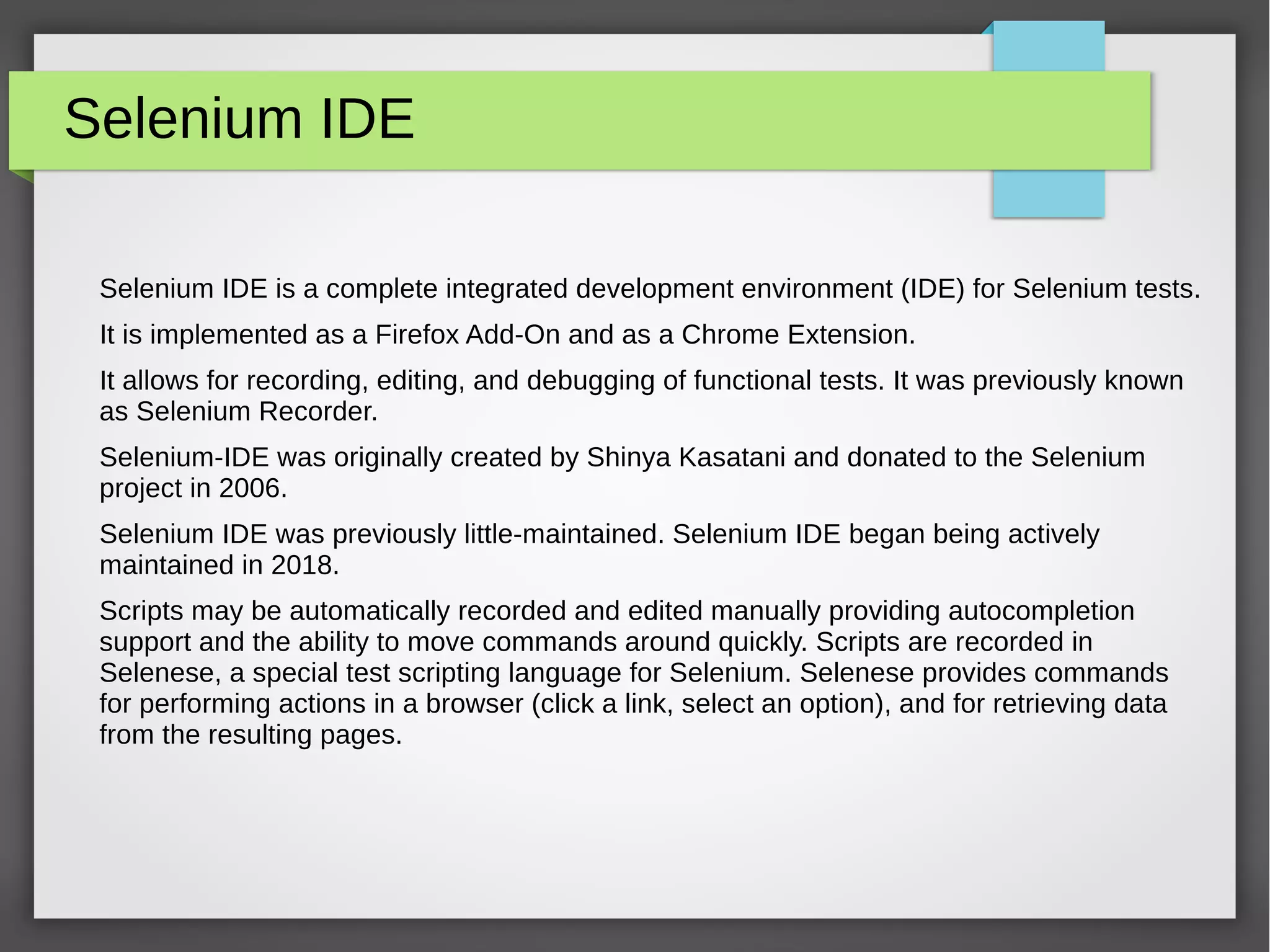 Selenium IDE
Selenium IDE is a complete integrated development environment (IDE) for Selenium tests.
It is implemented as a Firefox Add-On and as a Chrome Extension.
It allows for recording, editing, and debugging of functional tests. It was previously known
as Selenium Recorder.
Selenium-IDE was originally created by Shinya Kasatani and donated to the Selenium
project in 2006.
Selenium IDE was previously little-maintained. Selenium IDE began being actively
maintained in 2018.
Scripts may be automatically recorded and edited manually providing autocompletion
support and the ability to move commands around quickly. Scripts are recorded in
Selenese, a special test scripting language for Selenium. Selenese provides commands
for performing actions in a browser (click a link, select an option), and for retrieving data
from the resulting pages.
 