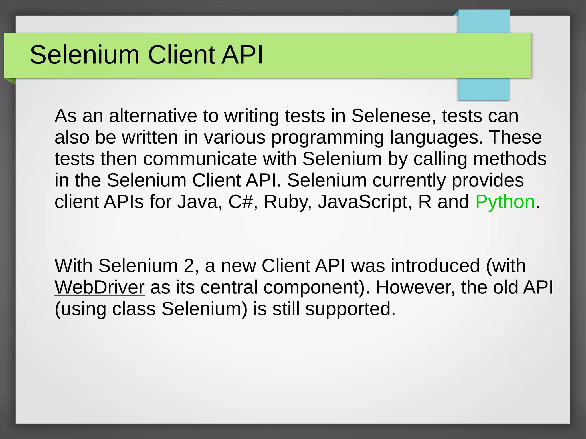 Selenium Client API
As an alternative to writing tests in Selenese, tests can
also be written in various programming languages. These
tests then communicate with Selenium by calling methods
in the Selenium Client API. Selenium currently provides
client APIs for Java, C#, Ruby, JavaScript, R and Python.
With Selenium 2, a new Client API was introduced (with
WebDriver as its central component). However, the old API
(using class Selenium) is still supported.
 