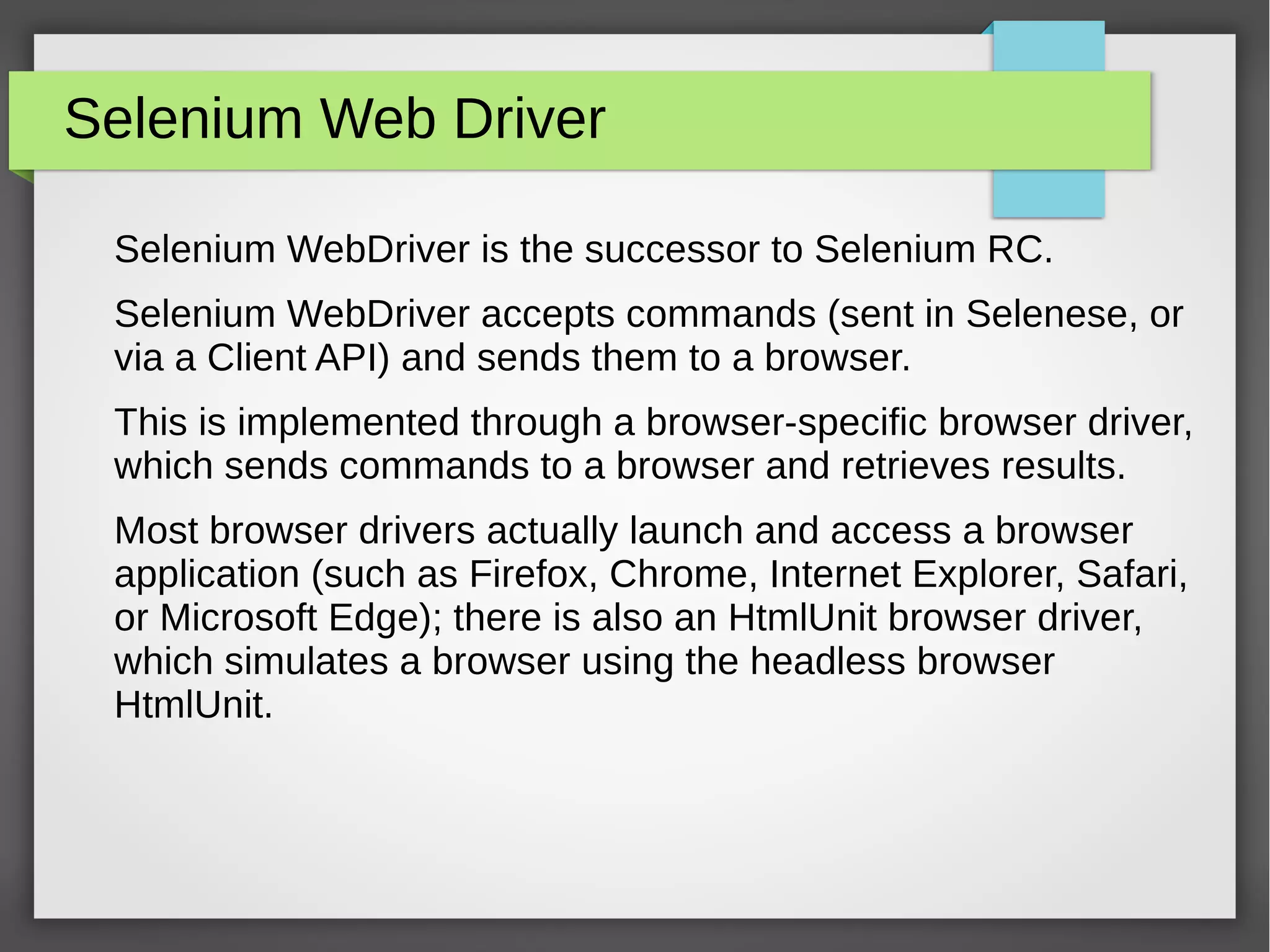 Selenium Web Driver
Selenium WebDriver is the successor to Selenium RC.
Selenium WebDriver accepts commands (sent in Selenese, or
via a Client API) and sends them to a browser.
This is implemented through a browser-specific browser driver,
which sends commands to a browser and retrieves results.
Most browser drivers actually launch and access a browser
application (such as Firefox, Chrome, Internet Explorer, Safari,
or Microsoft Edge); there is also an HtmlUnit browser driver,
which simulates a browser using the headless browser
HtmlUnit.
 