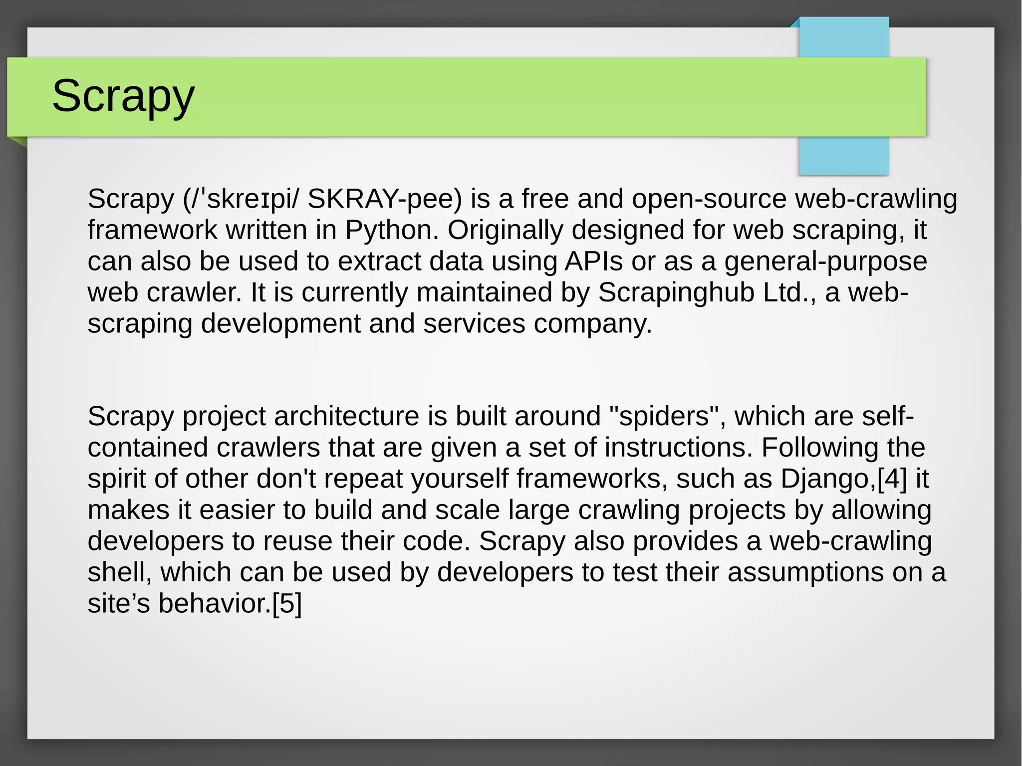 Scrapy
Scrapy (/ skre pi/ SKRAY-pee) is a free and open-source web-crawlingˈ ɪ
framework written in Python. Originally designed for web scraping, it
can also be used to extract data using APIs or as a general-purpose
web crawler. It is currently maintained by Scrapinghub Ltd., a web-
scraping development and services company.
Scrapy project architecture is built around "spiders", which are self-
contained crawlers that are given a set of instructions. Following the
spirit of other don't repeat yourself frameworks, such as Django,[4] it
makes it easier to build and scale large crawling projects by allowing
developers to reuse their code. Scrapy also provides a web-crawling
shell, which can be used by developers to test their assumptions on a
site’s behavior.[5]
 