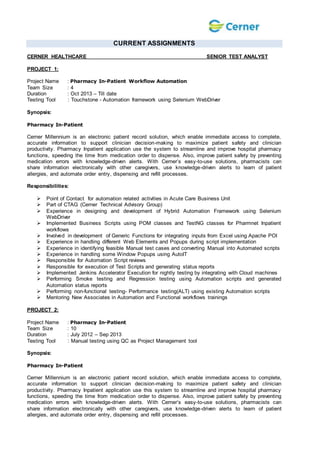 CURRENT ASSIGNMENTS
CERNER HEALTHCARE SENIOR TEST ANALYST
PROJECT 1:
Project Name : Pharmacy In-Patient Workflow Automation
Team Size : 4
Duration : Oct 2013 – Till date
Testing Tool : Touchstone - Automation framework using Selenium WebDriver
Synopsis:
Pharmacy In-Patient
Cerner Millennium is an electronic patient record solution, which enable immediate access to complete,
accurate information to support clinician decision-making to maximize patient safety and clinician
productivity. Pharmacy Inpatient application use the system to streamline and improve hospital pharmacy
functions, speeding the time from medication order to dispense. Also, improve patient safety by preventing
medication errors with knowledge-driven alerts. With Cerner’s easy-to-use solutions, pharmacists can
share information electronically with other caregivers, use knowledge-driven alerts to learn of patient
allergies, and automate order entry, dispensing and refill processes.
Responsibilities:
 Point of Contact for automation related activities in Acute Care Business Unit
 Part of CTAG (Cerner Technical Advisory Group)
 Experience in designing and development of Hybrid Automation Framework using Selenium
WebDriver
 Implemented Business Scripts using POM classes and TestNG classes for Pharmnet Inpatient
workflows
 Involved in development of Generic Functions for integrating inputs from Excel using Apache POI
 Experience in handling different Web Elements and Popups during script implementation
 Experience in identifying feasible Manual test cases and converting Manual into Automated scripts
 Experience in handling some Window Popups using AutoIT
 Responsible for Automation Script reviews
 Responsible for execution of Test Scripts and generating status reports
 Implemented Jenkins Accelerator Execution for nightly testing by integrating with Cloud machines
 Performing Smoke testing and Regression testing using Automation scripts and generated
Automation status reports
 Performing non-functional testing- Performance testing(ALT) using existing Automation scripts
 Mentoring New Associates in Automation and Functional workflows trainings
PROJECT 2:
Project Name : Pharmacy In-Patient
Team Size : 10
Duration : July 2012 – Sep 2013
Testing Tool : Manual testing using QC as Project Management tool
Synopsis:
Pharmacy In-Patient
Cerner Millennium is an electronic patient record solution, which enable immediate access to complete,
accurate information to support clinician decision-making to maximize patient safety and clinician
productivity. Pharmacy Inpatient application use this system to streamline and improve hospital pharmacy
functions, speeding the time from medication order to dispense. Also, improve patient safety by preventing
medication errors with knowledge-driven alerts. With Cerner’s easy-to-use solutions, pharmacists can
share information electronically with other caregivers, use knowledge-driven alerts to learn of patient
allergies, and automate order entry, dispensing and refill processes.
 