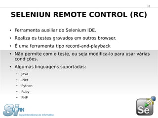 10


SELENIUN REMOTE CONTROL (RC)
●   Ferramenta auxiliar do Selenium IDE.
●   Realiza os testes gravados em outros browser.
●   É uma ferramenta tipo record-and-playback
●   Não permite com o teste, ou seja modifica-lo para usar várias
    condições.
●   Algumas linguagens suportadas:
    ●   Java
    ●   .Net
    ●   Python
    ●   Ruby
    ●   PHP
 