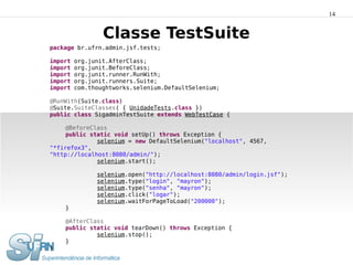 14


                 Classe TestSuite
package br.ufrn.admin.jsf.tests;

import   org.junit.AfterClass;
import   org.junit.BeforeClass;
import   org.junit.runner.RunWith;
import   org.junit.runners.Suite;
import   com.thoughtworks.selenium.DefaultSelenium;

@RunWith(Suite.class)
@Suite.SuiteClasses( { UnidadeTests.class })
public class SigadminTestSuite extends WebTestCase {

     @BeforeClass
     public static void setUp() throws Exception {
              selenium = new DefaultSelenium("localhost", 4567,
"*firefox3",
"http://localhost:8080/admin/");
              selenium.start();

               selenium.open("http://localhost:8080/admin/login.jsf");
               selenium.type("login", "mayron");
               selenium.type("senha", "mayron");
               selenium.click("logar");
               selenium.waitForPageToLoad("200000");
    }

    @AfterClass
    public static void tearDown() throws Exception {
             selenium.stop();
    }
}
 