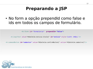 17


                       Preparando a JSP

●   No form a opção prependId como false e
    ids em todos os campos de formulário.

                  <h:form id="formulario"      prependId="false">


     <h:inputText value="#{boletim.noticia.titulo}" id="noticia" style="width: 600px;"/>


<h:commandButton id="cadastrar" value="#{boletim.confirmButton}" action="#{boletim.cadastrar}"/>
 